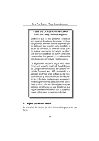 74
Oscar Peña Gonzáles / Frank Almanza Altamirano
b.	 Sujeto pasivo del delito
Es el titular del interés jurídico lesionado o puesto en pe-
ligro.
tesis de la responsabilidad
(Franz von Liszt y Giuseppe Maggiore)
Sostienen que si las personas colectivas
son capaces de adquirir derechos y contraer
obligaciones, también deben responder por
los delitos en que incurren como la estafa, el
abuso de confianza, si bien no se les pue-
de aplicar sanciones privativas de liber-
tad, son susceptibles de sufrir sanciones
pecuniarias. Las penas corporales se im-
pondrán a sus directivos responsables.
La legislación moderna sigue esta tesis,
como una solución doctrinal. En el Segun-
do Congreso Internacional de Derecho Pe-
nal de Bucarest, en 1929, estableció una
solución doctrinal entre la tesis de la irres-
ponsabilidad y responsabilidad de las per-
sonas colectivas, sostiene que se apliquen
medidas preventivas a las personas colec-
tivas (multas, intervenciones) pero respon-
sabiliza penalmente a sus directores que
hayan cometido infracción con la coopera-
ción o utilizando a la persona colectiva.
 