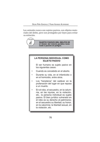76
Oscar Peña Gonzáles / Frank Almanza Altamirano
Los animales nunca son sujetos pasivos, son objetos mate-
riales del delito, pero son protegidos por leyes para evitar
su extinción.
RECUERDA
	 SUJETO PASIVO DEL DELITO ES
el titular del interés jurídico lesio-
nado o puesto en peligro.
La persona individual como
sujeto pasivo
	 El ser humano es sujeto pasivo en
los siguientes casos:
•	 Cuando es concebido en el aborto.
•	 Durante su vida, en el infanticidio o
en el homicidio, entre otros.
•	 Los “herederos” del cadáver en la
profanación del lugar en que reposa
a un muerto.
•	 En el robo, el secuestro, en la calum-
nia, en las injurias, en la violación,
etc., la persona individual es sujeto
pasivo. El bien jurídico vulnerado en
el robo es su derecho al patrimonio;
en el secuestro su libertad; su honor,
en la calumnia; la libertad sexual, en
la violación, etc.
 