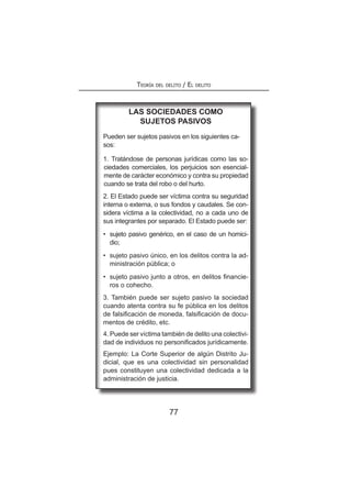 77
Teoría del delito / El delito
Las sociedades como
sujetos pasivos
Pueden ser sujetos pasivos en los siguientes ca-
sos:
1. Tratándose de personas jurídicas como las so-
ciedades comerciales, los perjuicios son esencial-
mente de carácter económico y contra su propiedad
cuando se trata del robo o del hurto.
2. El Estado puede ser víctima contra su seguridad
interna o externa, o sus fondos y caudales. Se con-
sidera víctima a la colectividad, no a cada uno de
sus integrantes por separado. El Estado puede ser:
•	 sujeto pasivo genérico, en el caso de un homici-
dio;
•	 sujeto pasivo único, en los delitos contra la ad-
ministración pública; o
•	 sujeto pasivo junto a otros, en delitos financie-
ros o cohecho.
3. También puede ser sujeto pasivo la sociedad
cuando atenta contra su fe pública en los delitos
de falsificación de moneda, falsificación de docu-
mentos de crédito, etc.
4. Puede ser víctima también de delito una colectivi-
dad de individuos no personificados jurídicamente.
Ejemplo: La Corte Superior de algún Distrito Ju-
dicial, que es una colectividad sin personalidad
pues constituyen una colectividad dedicada a la
administración de justicia.
 