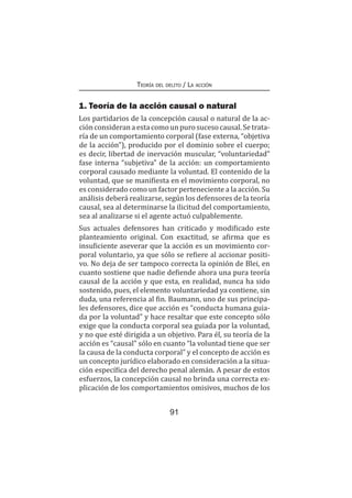 91
Teoría del delito / La acción
1. Teoría de la acción causal o natural
Los partidarios de la concepción causal o natural de la ac-
ciónconsideranaestacomounpurosucesocausal.Setrata-
ría de un comportamiento corporal (fase externa, “objetiva
de la acción”), producido por el dominio sobre el cuerpo;
es decir, libertad de inervación muscular, “voluntariedad”
fase interna “subjetiva” de la acción: un comportamiento
corporal causado mediante la voluntad. El contenido de la
voluntad, que se manifiesta en el movimiento corporal, no
es considerado como un factor perteneciente a la acción. Su
análisis deberá realizarse, según los defensores de la teoría
causal, sea al determinarse la ilicitud del comportamiento,
sea al analizarse si el agente actuó culpablemente.
Sus actuales defensores han criticado y modificado este
planteamiento original. Con exactitud, se afirma que es
insuficiente aseverar que la acción es un movimiento cor-
poral voluntario, ya que sólo se refiere al accionar positi-
vo. No deja de ser tampoco correcta la opinión de Blei, en
cuanto sostiene que nadie defiende ahora una pura teoría
causal de la acción y que esta, en realidad, nunca ha sido
sostenido, pues, el elemento voluntariedad ya contiene, sin
duda, una referencia al fin. Baumann, uno de sus principa-
les defensores, dice que acción es “conducta humana guia-
da por la voluntad” y hace resaltar que este concepto sólo
exige que la conducta corporal sea guiada por la voluntad,
y no que esté dirigida a un objetivo. Para él, su teoría de la
acción es “causal” sólo en cuanto “la voluntad tiene que ser
la causa de la conducta corporal” y el concepto de acción es
un concepto jurídico elaborado en consideración a la situa-
ción específica del derecho penal alemán. A pesar de estos
esfuerzos, la concepción causal no brinda una correcta ex-
plicación de los comportamientos omisivos, muchos de los
 