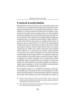 93
Teoría del delito / La acción
2. Teoría de la acción finalista
Oponiéndose a la teoría causal, esta concepción afirma que
la acción es un comportamiento humano sometido a la vo-
luntad orientada hacia un resultado determinado. La fina-
lidad de la acción resulta del hecho que el hombre, cons-
ciente de su poder causal, puede prever, en cierta medida,
los efectos posibles de su actividad; asimismo, él puede tra-
tar de alcanzar fines diferentes y dirigir, según un plan, su
actividad hacia un objetivo determinado. Según Welzel47
,
la dirección final de una acción se cumple en dos fases. La
primera, que se desarrolla en la esfera del pensamiento
comprende tanto la selección, por parte del autor, del fin
que quiere alcanzar; como la elección (en base a su saber
causal) de los medios de acción necesarios para realizar
dicho objetivo y el cálculo de los efectos concomitantes
o accesorios que están vinculados a los factores causales
considerados junto al logro del fin.48
La segunda etapa, que
se desarrolla en el mundo exterior, consiste en que el agen-
te, después de haber cumplido con las operaciones antes
señaladas, pone en movimiento, de acuerdo a un plan, los
medios de acción (factores causales) elegidos con anterio-
ridad, cuyo resultado es el fin y los efectos concomitantes
(incluidos en el complejo total a realizar).
Esta segunda etapa es, en realidad, un proceso causal de-
terminado por la elección del fin y de los medios en el do-
minio del pensamiento. Posteriormente, Welzel consideró
que mejor sería hablar de acción cibernética en lugar de
47	 Welzel, Hans, Estudios de derecho penal. Estudios sobre el sistema de
derecho penal. Causalidad y acción. Derecho penal y filosofía, Editorial B
de F, Montevideo-Buenos Aires, 2003.
48	 Silva Sánchez, Jesús-María, Aproximación al derecho penal contemporá-
neo, J. M. Bosch Editor, Barcelona, 1992.
 