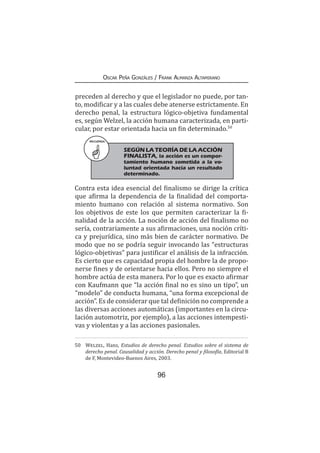 96
Oscar Peña Gonzáles / Frank Almanza Altamirano
preceden al derecho y que el legislador no puede, por tan-
to, modificar y a las cuales debe atenerse estrictamente. En
derecho penal, la estructura lógico-objetiva fundamental
es, según Welzel, la acción humana caracterizada, en parti-
cular, por estar orientada hacia un fin determinado.50
Contra esta idea esencial del finalismo se dirige la crítica
que afirma la dependencia de la finalidad del comporta-
miento humano con relación al sistema normativo. Son
los objetivos de este los que permiten caracterizar la fi-
nalidad de la acción. La noción de acción del finalismo no
sería, contrariamente a sus afirmaciones, una noción críti-
ca y prejurídica, sino más bien de carácter normativo. De
modo que no se podría seguir invocando las “estructuras
lógico-objetivas” para justificar el análisis de la infracción.
Es cierto que es capacidad propia del hombre la de propo-
nerse fines y de orientarse hacia ellos. Pero no siempre el
hombre actúa de esta manera. Por lo que es exacto afirmar
con Kaufmann que “la acción final no es sino un tipo”, un
“modelo” de conducta humana, “una forma excepcional de
acción”. Es de considerar que tal definición no comprende a
las diversas acciones automáticas (importantes en la circu-
lación automotriz, por ejemplo), a las acciones intempesti-
vas y violentas y a las acciones pasionales.
50	 Welzel, Hans, Estudios de derecho penal. Estudios sobre el sistema de
derecho penal. Causalidad y acción. Derecho penal y filosofía, Editorial B
de F, Montevideo-Buenos Aires, 2003.
RECUERDA
	 SEGÚN LA TEORÍA DE LA ACCIÓN
FINALISTA, la acción es un compor-
tamiento humano sometida a la vo-
luntad orientada hacia un resultado
determinado.
 