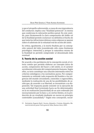 98
Oscar Peña Gonzáles / Frank Almanza Altamirano
y que el atropello sobrevenido, a causa de una imprudencia
del conductor, implica una “finalidad potencial”; la misma
que condiciona la valoración jurídico-penal. En este senti-
do, para Stratenwerth la clara comprensión del doble rol
de la finalidad permite esclarecer en definitiva el hecho de
que tanto las infracciones dolosas como culposas se apoyan
sobre el substrato de la voluntad real de acción del autor.
Se critica, igualmente, a la teoría finalista por su concep-
ción natural del dolo (considerado sólo como fenómeno
psicológico: intención) y porque la naturaleza misma de
la finalidad no permite comprender al denominado dolo
eventual.
3. Teoría de la acción social
De acuerdo a los partidarios de la concepción social, el cri-
terio común que permite elaborar un concepto único de
acción, comprensivo del hacer y del omitir, es el carácter
socialmente relevante del comportamiento humano. Según
ellos, su tesis constituye una solución intermedia entre los
criterios ontológicos y los normativos puros. Por compor-
tamiento se entiende cada respuesta del hombre a las exi-
gencias del mundo circundante, conocidas o cognoscibles,
mediante la realización de una de las posibilidades de ac-
ción que, de acuerdo a su libertad, se encuentran a su dis-
posición. Tal respuesta puede consistir en la ejecución de
una actividad final (orientada hacia un fin determinado);
en la no realización (inactividad) de un acto ordenado (no
necesariamente por la ley); o, en ciertos límites, en la pro-
ducción de un resultado mediante un suceso en principio
controlable (causalidad).51
Según esta concepción, social-
51	 Zaffaroni, Eugenio Raúl / Alagia, Alejandro / Slokar, Alejandro, Ma-
nual de derecho penal. Parte general, Ediar, Buenos Aires, 2005.
 