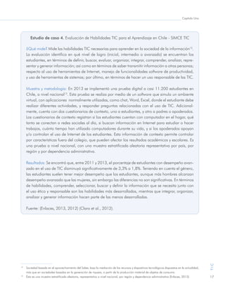 Capítulo Uno
17
TIC
Estudio de caso 4. Evaluación de Habilidades TIC para el Aprendizaje en Chile - SIMCE TIC
¿Qué mide? Mide las habilidades TIC necesarias para aprender en la sociedad de la información12
.
La evaluación identifica en qué nivel de logro (inicial, intermedio o avanzado) se encuentran los
estudiantes, en términos de definir, buscar, evaluar, organizar, integrar, comprender, analizar, repre-
sentar y generar información; así como en términos de saber transmitir información a otras personas;
respecto al uso de herramientas de Internet, manejo de funcionalidades software de productividad,
y uso de herramientas de sistemas; por último, en términos de hacer un uso responsable de las TIC.
Muestra y metodología: En 2013 se implementó una prueba digital a casi 11.200 estudiantes en
Chile, a nivel nacional13
. Esta prueba se realiza por medio de un software que simula un ambiente
virtual, con aplicaciones normalmente utilizadas, como chat, Word, Excel, donde el estudiante debe
realizar diferentes actividades, y responder preguntas relacionadas con el uso de TIC. Adicional-
mente, cuenta con dos cuestionarios de contexto, uno a estudiantes, y otro a padres o apoderados.
Los cuestionarios de contexto registran si los estudiantes cuentan con computador en el hogar, qué
tanto se conectan a redes sociales al día, si buscan información en Internet para estudiar o hacer
trabajos, cuánto tiempo han utilizado computadores durante su vida, y si los apoderados apoyan
y/o controlan el uso de Internet de los estudiantes. Esta información de contexto permite controlar
por características fuera del colegio, que pueden afectar los resultados académicos y escolares. Es
una prueba a nivel nacional, con una muestra estratificada aleatoria representativa por país, por
región y por dependencia administrativa.
Resultados: Se encontró que, entre 2011 y 2013, el porcentaje de estudiantes con desempeño avan-
zado en el uso de TIC disminuyó significativamente de 3,3% a 1,8%. Teniendo en cuenta el género,
las estudiantes suelen tener mejor desempeño que los estudiantes, aunque más hombres alcanzan
desempeño avanzado que las mujeres, sin embargo las diferencias no son significativas. En términos
de habilidades, comprender, seleccionar, buscar y definir la información que se necesita junto con
el uso ético y responsable son las habilidades más desarrolladas, mientras que integrar, organizar,
analizar y generar información hacen parte de las menos desarrolladas.
Fuente: (Enlaces, 2013, 2012) (Claro et al., 2012).
12
	 Sociedad basada en el aprovechamiento del Saber, bajo la mediación de los recursos y dispositivos tecnológicos dispuestos en la actualidad,
más que en sociedades basadas en la generación de riqueza, a partir de la producción material de objetos de consumo.
13
	 Ésta es una muestra estratificada aleatoria, representativa a nivel nacional, por región y dependencia administrativa (Enlaces, 2013).
 