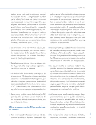 Capítulo Dos
33
TIC
debido a que cada país ha adoptado una ca-
tegorización distinta. La Organización Mundial
de la Salud (OMS) tiene una definición amplia
de discapacidad, como un término genérico que
engloba deficiencias, limitaciones de actividad
y restricciones para la participación, incluyendo
problemas de salud y factores personales y am-
bientales. Sin embargo, con frecuencia los tipos
dediscapacidadsedefinenutilizandoúnicamente
un aspecto de la discapacidad, como por ejem-
plo, las deficiencias, que son: sensoriales, físicas,
mentales, intelectuales (OMS, 2011).
m	 Las encuestas a nivel individual de escuela, de-
berían integrar preguntas que permitan analizar
las características de los estudiantes, si tienen
alguna discapacidad y, si la tienen, de qué tipo,
según la clasificación establecida.
m 	Es indispensable conocer cómo se pueden usar
las TIC para facilitar el aprendizaje, según el tipo
de discapacidad que se presente.
m 	Las evaluaciones de resultados y de impacto de
programas de TIC, deberían introducir variables
decontroloanálisisdeefectosheterogéneos,que
permitan conocer si los estudiantes en situación
de discapacidad están teniendo el mismo acceso
a TIC, y si están siendo más o menos impactados
porestasherramientasqueelrestodeestudiantes.
m 	Es necesario también medir el efecto de las TIC
para aquellos que hacen uso de ellas fuera de
las escuelas o establecimientos educativos, por
sus limitaciones físicas.
¿Cómo se pueden usar las TIC para reducir es-
tas brechas?
m	 Para cerrar estas brechas es crucial que más dis-
positivos tecnológicos lleguen a las escuelas más
pobres, y que la formación docente sea rigurosa
y de calidad para los profesores que trabajan con
estudiantes de bajos recursos, y en zonas rurales.
Esto es posible también mediante el uso de soft-
wares educativos que permiten el análisis de datos
por medio de Analytics. Si los estudiantes incluyen
información sociodemográfica antes de usar el
software, los reportes entregados a los docentes y
el Big Data disponible para investigadores, pue-
den presentar estas desagregaciones por nivel
socioeconómico, ubicación geográfica, género y
condición de discapacidad.
m 	Esindispensablequelosdocentesseanconscientes
de cómo los estereotipos de género pueden estar
afectandosuformadeenseñareinclusosuscualifi-
caciones.Esurgentedesarrollarestrategiasparaque
lasTICseanunaherramientaquepermitayacelere
el aprendizaje de estudiantes con discapacidades.
m 	Se requiere facilitar la enseñanza mediante TIC,
para las personas con diferentes necesidades de
aprendizajeycapacidadesdiferentes,yaqueéstas
ayudan a superar las limitaciones por medio de la
comunicacióninteractiva,eldesarrollocognitivo,
el control físico y el acceso al currículo normal,
proporcionanmotivaciónalestudiante,mantienen
registros y permiten una atención y adaptación
personalizadas, según el tipo y el grado de dis-
capacidad, entre otros efectos positivos.
m 	Al favorecer que aquellos estudiantes con disca-
pacidades físicas, que no pueden desplazarse,
estudien a distancia, y que aquellos que asisten a
la escuela reciban un trato diferenciado con tec-
nologías adaptativas, se pueden alcanzar avances
significativos para ellos, sus familias y la sociedad
a la cual pertenecen.
m 	Es indispensable utilizar hardwares (teclados,
impresoras, monitores) y softwares (programas
 
