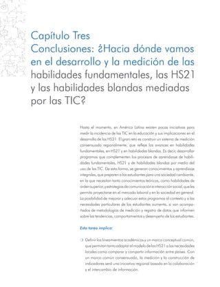 Capítulo Tres
Conclusiones: ¿Hacia dónde vamos
en el desarrollo y la medición de las
habilidades fundamentales, las HS21
y las habilidades blandas mediadas
por las TIC?
Hasta el momento, en América Latina existen pocas iniciativas para
medir la incidencia de las TIC en la educación y sus implicaciones en el
desarrollo de las HS21. El gran reto es construir un sistema de medición
consensuado regionalmente, que refleje los avances en habilidades
fundamentales, en HS21 y en habilidades blandas. Es decir, desarrollar
programas que complementen los procesos de aprendizaje de habili-
dades fundamentales, HS21 y de habilidades blandas por medio del
uso de las TIC. De esta forma, se generan conocimientos y aprendizaje
integrales, que preparen a los estudiantes para una sociedad cambiante,
en la que necesitan tanto conocimientos teóricos, como habilidades de
ordensuperior,yestrategiasdecomunicacióneinteracciónsocial,queles
permita proyectarse en el mercado laboral y en la sociedad en general.
La posibilidad de mejorar y adecuar estos programas al contexto y a las
necesidades particulares de los estudiantes aumenta, si van acompa-
ñados de metodologías de medición y registro de datos que informen
sobre las tendencias, comportamientos y desempeño de los estudiantes.
Esta tarea implica:
m	 Definir los lineamientos académicos y un marco conceptual común,
que permitan tanto adaptar el modelo de las HS21 a las necesidades
locales como comparar y compartir información entre países. Con
un marco común consensuado, la medición y la construcción de
indicadores será una iniciativa regional basada en la colaboración
y el intercambio de información.
 