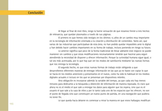 Conclusión




                              Al llegar al ﬁnal de este libro, tengo la fuerte sensación de que estamos frente a tres hechos
                    de relevancia, que quedan plasmados a través de sus páginas.
                              El primero es que hemos sido testigos en los últimos 15 años de un cambio muy importante
                    en la tecnología de información orientada a la creación y distribución de contenidos. Tanto así, que
                    varias de las industrias que participaban de esta área, no han podido quedar impasibles ante lo digital
                    y han debido hacer cambios importantes en su forma de trabajo, incluso poniendo en riesgo su futuro.
                              Lo anterior signiﬁca que poco de la forma tradicional de llevar adelante este negocio se puede
                    mantener sin cambios y que estas modiﬁcaciones necesariamente tendrán que hacerse para seguir
                    atendiendo la necesidad de disponer y ofrecer información. Porque la curiosidad humana sigue igual, o
                    tal vez más acentuada, por lo que hay que ver los modos de satisfacerla mediante las nuevas formas
                    que nos entrega la tecnología.
                              El segundo hecho, es que estas nuevas formas de trabajo están obligando a que
                    desarrollemos diferentes maneras de entregar información en las que ya no baste con copiar lo que
                    se hacía en los medios anteriores y presentarlos en el nuevo, como ha sido lo habitual en los medios
                    digitales actuales e incluso en los que se presentan por dispositivos móviles.
                              Otra obligación es incorporar además la variable del tiempo, ya que cada vez hay menos
                    minutos para dedicarlos a la búsqueda y obtención de información de manera reposada. Es claro que
                    ahora no es el medio el que sale a entregar los datos para alguien que los espera, sino que es el
                    usuario el que sale a la caza de ellos y por lo tanto cada uno de los espacios que los ofrecen, no son
                    el punto de llegada sino que constituyen un nuevo punto de partida, en una navegación que pudiera
                    no tener ﬁn.
                              Lo que queda hacia delante es comenzar a mirar la manera en que estos hallazgos modiﬁcan
102.
 