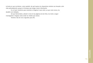 la forma en que escribimos, como también, de qué manera los dispositivos móviles nos llevarán a leer
más profundamente aunque en formatos que tengan menor información.
         Es un buen momento para comenzar a imaginar lo que viene, ya que como nunca, los
desafíos son múltiples.
         Así que bienvenidos y desde lo visto en las páginas de este libro, los invito a seguir
investigando e imaginar cómo serán los medios que vienen.
         Tenemos más de cinco segundos para ello.




                                                                                                              Conclusión
                                                                                                       103.
 