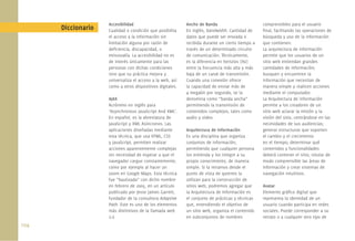 Accesibilidad                          Ancho de Banda                        comprensibles para el usuario
       Diccionario   Cualidad o condición que posibilita    En inglés, bandwidth. Cantidad de     ﬁnal, facilitando las operaciones de
                     el acceso a la información sin         datos que puede ser enviada o         búsqueda y uso de la información
                     limitación alguna por razón de         recibida durante un cierto tiempo a   que contienen.
                     deﬁciencia, discapacidad, o            través de un determinado circuito     La arquitectura de información
                     minusvalía. La accesibilidad no es     de comunicación. Técnicamente,        permite que los usuarios de un
                     de interés únicamente para las         es la diferencia en hertzios (Hz)     sitio web entiendan grandes
                     personas con dichas condiciones        entre la frecuencia más alta y más    cantidades de información;
                     sino que su práctica mejora y          baja de un canal de transmisión.      busquen y encuentren la
                     universaliza el acceso a la web, así   Cuando una conexión ofrece            información que necesitan de
                     como a otros dispositivos digitales.   la capacidad de enviar más de         manera simple y realicen acciones
                                                            4 megabit por segundo, se la          mediante el computador.
                     AJAX                                   denomina como “banda ancha”           La Arquitectura de información
                     Acrónimo en inglés para                permitiendo la transmisión de         permite a los creadores de un
                     ‘Asynchronous JavaScript And XML’.     contenidos complejos, tales como      sitio web aclarar la misión y la
                     En español, es la abreviatura de       audio y video.                        visión del sitio, centrándose en las
                     JavaScript y XML Asíncronos. Las                                             necesidades de sus audiencias;
                     aplicaciones diseñadas mediante        Arquitectura de Información           generar estructuras que soporten
                     esta técnica, que usa HTML, CSS        Es una disciplina que organiza        el cambio y el crecimiento
                     y JavaScript, permiten realizar        conjuntos de información,             en el tiempo; determinar qué
                     acciones aparentemente complejas       permitiendo que cualquier persona     contenidos y funcionalidades
                     sin necesidad de esperar a que el      los entienda y los integre a su       deberá contener el sitio; rotular de
                     navegador cargue constantemente,       propio conocimiento, de manera        modo comprensible las áreas de
                     como por ejemplo al hacer un           simple. Si la miramos desde el        información y crear sistemas de
                     zoom en Google Maps. Esta técnica      punto de vista de quienes la          navegación intuitivos.
                     fue “bautizada” con dicho nombre       utilizan para la construcción de
                     en febrero de 2005, en un artículo     sitios web, podremos agregar que      Avatar
                     publicado por Jesse James Garrett,     la Arquitectura de Información es     Elemento gráﬁco digital que
                     fundador de la consultora Adaptive     el conjunto de prácticas y técnicas   representa la identidad de un
                     Path. Este es uno de los elementos     que, entendiendo el objetivo de       usuario cuando participa en redes
                     más distintivos de la llamada web      un sitio web, organiza el contenido   sociales. Puede corresponder a su
                     2.0                                    en subconjuntos de nombres            retrato o a cualquier otro tipo de
104.
 