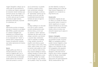 imagen (fotografía o dibujo) que se   que se promociona. Su tamaño             por Peter Merholz al utilizar la
utiliza cada vez que participa en     es diverso y puede ser ﬁjo o             palabra weblog como la frase we
un sistema que tenga la capacidad     tener animaciones utilizando             blog (nosotros blogueamos, en
de mostrarlo. Existen sistemas que    diversas tecnologías. La técnica         spanglish) en el costado de su
permiten asociar una imagen a un      de “eyetracking” plantea que los         blog Peterme.com.
usuario, de tal manera que ésta       usuarios no los ven y por ello
se utilice cada vez que el usuario    la publicidad evoluciona hacia           Breadcrumbs
interactúa en algún sistema,          formatos de texto en lugar de            Literalmente, miguitas de pan.
generando información, haciendo       elementos gráﬁcos.                       Se reﬁere a un listado de enlaces
un comentario, etc.                                                            que permite indicar el camino (o
                                      Blog                                     rastro) seguido por un usuario
Applet                                Un blog o weblog es un sitio web         desde la Portada de un sitio hasta
Aplicaciones escritas en lenguaje     en el que su autor o autores             la página que se esté revisando.
Java que se insertan en una página    escriben periódicamente sobre            Gracias a ello se le ofrece una
Web (HTML) y pueden ejecutarse        diversos temas, y en el cual             ubicación espacial que le apoye en
en cualquier navegador que            sus aportes o “posts” aparecen           su navegación.
disponga de un intérprete Java;       ordenados del más nuevo al más
su ejecución siempre se realiza       antiguo y permite a sus lectores         Browser o Navegador
en el computador del “cliente” y      o usuarios dejar comentarios             Término aplicado a los programas
permite poner a disposición del       sobre el contenido. Un weblog            que permiten acceder al servicio
usuario una aplicación completa       o blog, también conocido en              WWW. Los navegadores gráﬁcos
que realiza operaciones de manera     español como bitácora, puede             pueden mostrar imágenes y texto
autónoma.                             incluir enlaces a otros sitios, fotos,   y permiten desplazarse de una
                                      videos, audio y textos, por lo que       página a otra utilizando el ratón.
Banner                                en muchos casos puede ser visto          Los navegadores más populares
Imagen gráﬁca que ofrece un           como un diario de vida en línea.         son Netscape (Communicator o
mensaje publicitario y que se         Para construir weblogs se utilizan       Navigator) y Microsoft Internet
inserta en páginas web, con la        software basados en Internet tales       Explorer, pero el primer navegador




                                                                                                                           Diccionario
capacidad de ser enlazados hacia      como Blogger, Wordpress y otros.         gráﬁco fue Mosaic, desarrollado
un sitio web donde el interesado      El término “weblog” fue creado           por el Centro Nacional para
pueda obtener más información         por Jorn Barger en 1997 mientras         Aplicaciones de Supercomputación
acerca del producto o servicio        que la palabra “blog” fue acuñada        (NCSA) estadounidense. Éste
                                                                                                                    105.
 