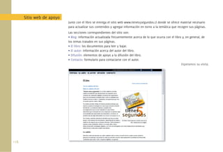 Sitio web de apoyo
                            Junto con el libro se entrega el sitio web www.tienes5segundos.cl donde se ofrece material necesario
                            para actualizar sus contenidos y agregar información en torno a la temática que recogen sus páginas.
                            Las secciones correspondientes del sitio son:
                            • Blog: información actualizada frecuentemente acerca de lo que ocurra con el libro y, en general, de
                            los temas tratados en sus páginas.
                            • El libro: los documentos para leer y bajar.
                            • El autor: información acerca del autor del libro.
                            • Difusión: elementos de apoyo a la difusión del libro.
                            • Contacto: formulario para contactarse con el autor.
                                                                                                               Esperamos su visita.




118.
 