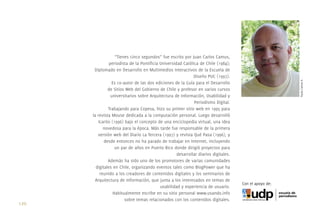“Tienes cinco segundos” fue escrito por Juan Carlos Camus,
                  periodista de la Pontiﬁcia Universidad Católica de Chile (1984);
        Diplomado en Desarrollo en Multimedios Interactivos de la Escuela de
                                                               Diseño PUC (1997).




                                                                                                          Paula Camus A.
                   Es co-autor de las dos ediciones de la Guía para el Desarrollo
                 de Sitios Web del Gobierno de Chile y profesor en varios cursos
                   universitarios sobre Arquitectura de Información, Usabilidad y
                                                               Periodismo Digital.
                 Trabajando para Copesa, hizo su primer sitio web en 1995 para
       la revista Mouse dedicada a la computación personal. Luego desarrolló
           Icarito (1996) bajo el concepto de una enciclopedia virtual, una idea
              novedosa para la época. Más tarde fue responsable de la primera
          versión web del Diario La Tercera (1997) y revista Qué Pasa (1996), y
              desde entonces no ha parado de trabajar en Internet, incluyendo
                     un par de años en Puerto Rico donde dirigió proyectos para
                                                      desarrollar diarios digitales.
                 Además ha sido uno de los promotores de varias comunidades
         digitales en Chile, organizando eventos tales como BlogPower que ha
            reunido a los creadores de contenidos digitales y los seminarios de
         Arquitectura de Información, que junta a los interesados en temas de
                                                                                       Con el apoyo de:
                                             usabilidad y experiencia de usuario.
                    Habitualmente escribe en su sitio personal www.usando.info
                          sobre temas relacionados con los contenidos digitales.
120.
 
