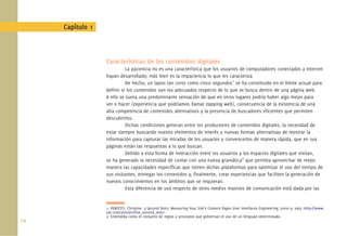 Capítulo 1



                   Características de los contenidos digitales
                             La paciencia no es una característica que los usuarios de computadores conectados a Internet
                   hayan desarrollado; más bien es la impaciencia lo que les caracteriza.
                             De hecho, un lapso tan corto como cinco segundos1 se ha constituido en el límite actual para
                   deﬁnir si los contenidos son los adecuados respecto de lo que se busca dentro de una página web.
                   A ello se suma una predominante sensación de que en otros lugares podría haber algo mejor para
                   ver o hacer (experiencia que podríamos llamar zapping web), consecuencia de la existencia de una
                   alta competencia de contenidos alternativos y la presencia de buscadores eﬁcientes que permiten
                   descubrirlos.
                             Dichas condiciones generan entre los productores de contenidos digitales, la necesidad de
                   estar siempre buscando nuevos elementos de interés y nuevas formas alternativas de mostrar la
                   información para capturar las miradas de los usuarios y convencerlos de manera rápida, que en sus
                   páginas están las respuestas a lo que buscan.
                             Debido a esta forma de interacción entre los usuarios y los espacios digitales que visitan,
                   se ha generado la necesidad de contar con una nueva gramática2 que permita aprovechar de mejor
                   manera las capacidades especíﬁcas que tienen dichas plataformas para optimizar el uso del tiempo de
                   sus visitantes, entregar los contenidos y, ﬁnalmente, crear experiencias que faciliten la generación de
                   nuevos conocimientos en los ámbitos que se requieran.
                             Esta diferencia de uso respecto de otros medios masivos de comunicación está dada por las


                   1. PERFETTI, Christine. 5-Second Tests: Measuring Your Site’s Content Pages User Interfaces Engineering. Junio 9, 2005 <http://www.
                   uie.com/articles/ﬁve_second_test/>
                   2. Entendida como el conjunto de reglas y principios que gobiernan el uso de un lenguaje determinado.
14.
 