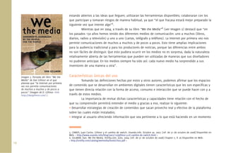 estando abiertos a las ideas que lleguen; utilizaran las herramientas disponibles; colaboraran con los
                                             que participan y tomaran riesgos de manera habitual, ya que “el que fracasa estará mejor preparado la
                                             siguiente vez que intente algo”5.
                                                       Mientras que en 2004, a través de su libro “We the Media”6 (ver Imagen 2) destacó que “en
                                             los pasados 150 años hemos tenido dos diferentes medios de comunicación: uno a muchos (libros,
                                             diarios, radios y televisión) y uno a uno (cartas, telégrafo y teléfono). La Internet por primera vez nos
                                             permite comunicaciones de muchos a muchos y de pocos a pocos. Esto tiene amplias implicaciones
                                             para la audiencia tradicional y para los productores de noticias, porque las diferencias entre ambos
                                             no son fáciles de distinguir. Que esto pudiera ocurrir en los medios no es sorpresa, dada la naturaleza
                                             relativamente abierta de las herramientas que pueden ser utilizadas de maneras que sus diseñadores
                                             no pudieron anticipar. En los medios siempre ha sido así: cada nuevo medio ha sorprendido a sus
                                             inventores de una manera u otra”.


      Imagen 2. Portada del libro “We the    Características únicas del uso
      Media” de Dan Gillmor en el que                 Tomando las deﬁniciones hechas por estos y otros autores, podemos aﬁrmar que los espacios
      plantea que “la Internet por primera
      vez nos permite comunicaciones         de contenido que se desarrollan en ambientes digitales tienen características que les son especíﬁcas y
      de muchos a muchos y de pocos a        que tienen directa relación con la forma de acceso, consumo e interacción que se puede hacer con y a
      pocos” (Imagen de D. Gillmor <link:
      http://dangillmor.com/>).              través de estos medios.
                                                      La importancia de revisar dichas características y capacidades tiene relación con el hecho de
                                             que su comprensión permitirá entender el medio y gracias a eso, realizar lo siguiente:
                                             • Desarrollar estrategias de creación de contenidos que sacan provecho real y efectivo de la plataforma
                                             sobre las cuales están instalados;
                                             • Integrar al usuario ofreciendo información que sea pertinente a lo que está haciendo en un momento



                                             5. CAMUS, Juan Carlos. Gillmor y el cambio de switch. Usando.info. Octubre 30, 2007. [ref. de 31 de octubre de 2008] Disponible en
                                             Web: < http://www.usando.info/blog/2007/10/gillmor-y-el-cambio-de-switch.html >
                                             6. GILLMOR, Dan. We the Media. Oreilly.com. Julio, 2004. [ref. de 31 de octubre de 2008] Chapter 2, P. 26 Disponible en Web:
                                             < http://oreilly.com/catalog/wemedia/book/ch02.pdf >
16.
 