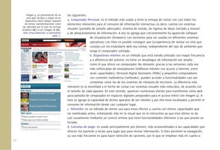 Imagen 4. La presentación de un      los siguientes:
          sitio web (arriba) a través de un
         dispositivo móvil (abajo) requiere    a. Computador Personal: es el método más usado y tiene la ventaja de contar con casi todos los
         de ciertas transformaciones como      elementos relevantes para el consumo de información interactiva; es decir, cuenta con sistemas
      las ofrecidas por el sitio de noticias
      británico BBC.co.uk (Imagen de BBC.      visuales (pantalla de tamaño adecuado), sistema de sonido, de ingreso de datos (teclado y mouse)
      <link: http://www.bbc.co.uk/mobile/      y de almacenamiento de información. A eso se agrega que crecientemente ha aparecido software
                                    web/ >).
                                                                 de visualización (browsers) con versiones para ser usadas en diferentes sistemas
                                                                 operativos; con ellos es posible conseguir que la experiencia de revisar un sitio que
                                                                 cumpla con los estándares web sea similar, independiente del tipo de ambiente que
                                                                 tenga el computador utilizado.
                                                                 b. Dispositivos móviles: es un método que está siendo utilizado con mayor frecuencia
                                                                 y a diferencia del anterior, no tiene un despliegue de información tan amplio
                                                                 como el que ofrece un computador. No obstante, gracias a las versiones cada vez
                                                                 más soﬁsticadas de smartphones (teléfonos móviles con acceso a Internet, entre
                                                                 otras capacidades), Personal Digital Assistants (PDAs) y pequeños computadores
                                                                 con conexión inalámbrica (netbooks), pueden acceder a funcionalidades casi tan
                                                                 completas como las de los sistemas de cómputo de escritorio. La diferencia más
                                               relevante es la movilidad y el hecho de contar con sistemas visuales más reducidos, de acuerdo con
                                               el tamaño de cada aparato. En este sentido, aparecen numerosas ofertas para transformar sitios web
                                               para pantalla de computador en espacios digitales preparados para el acceso móvil (ver Imagen 4). A
                                               esto se agrega la capacidad de dichos aparatos de ser móviles y por ello estar localizados y permitir el
                                               consumo de información desde casi cualquier lugar.
                                               c. Televisión: es un método de menor uso para estos efectos y cuenta con menos capacidades que
                                               las nombradas antes, enfatizando más en lo visual que en lo interactivo ya que esto último se da
                                               casi usualmente mediante un control remoto que tiene funcionalidades inferiores a las que provee un
                                               teclado.
                                               d. Consolas de juego: es usado principalmente por jóvenes, más acostumbrados a las capacidades que
                                               ofrecen los joysticks y teclas para jugar que para revisar información. Si bien permiten la navegación,
                                               su uso más frecuente es para hacer selección de opciones, por lo que se emplean más en cuanto a
20.
 