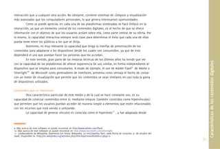 interacción que a cualquier otra acción. No obstante, contiene sistemas de cómputo y visualización
más avanzados que los computadores personales, lo que genera interesantes oportunidades.
          Como se puede apreciar, en cada una de las plataformas nombradas se hace énfasis en la
interacción, ya que un elemento central de los contenidos digitales, es el hecho de que se ofrece
información con el objetivo de que los usuarios actúen sobre ella, como parte central de su oferta. Por
lo mismo, la capacidad interactiva siempre será clave para determinar el éxito que cada una de ellas
pueda tener entre los públicos a los que se dirija.
          Asimismo, es muy relevante la capacidad que tenga la interfaz de presentación de los
contenidos para adaptarse a los dispositivos desde los cuales son consumidos, ya que de esto
dependerá el uso que puedan hacer las personas que los accedan.
          En este sentido, gran parte de las mejoras técnicas de los últimos años ha tenido que ver




                                                                                                                                            Características de los contenidos digitales
con la capacidad de las plataformas de ofrecer experiencia de uso similar, en forma independiente al
dispositivo que se emplea para consultarlos. A modo de ejemplo, el uso de Adobe Flash9 de Adobe o
Silverlight10 de Microsoft como generadores de interfaces, presenta como ventaja el hecho de contar
con un motor de visualización que permite que los contenidos se vean similares en casi toda la gama
de dispositivos utilizados.

Contenidos que se relacionan
         Otra característica particular de este medio y de la cual se hace constante uso, es su
capacidad de conectar contenidos entre sí, mediante enlaces (también conocidos como hipervínculos)
que permiten que los usuarios puedan acceder de manera simple a elementos que estén relacionados
con los recursos que está viendo o utilizando.
         La capacidad de generar vínculos es conocida como el hipertexto11 , y fue adaptada desde



9. Más acerca de este software se puede encontrar en http://www.adobe.com/ﬂash
10. Más acerca de este software se puede encontrar en http://www.microsoft.com/silverlight
11. Colaboradores de Wikipedia. Hipertexto [en línea]. Wikipedia, La enciclopedia libre, 2008 [fecha de consulta: 31 de octubre del
2008]. Disponible en <http://es.wikipedia.org/w/index.php?title=Hipertexto&oldid=21383912>.
                                                                                                                                      21.
 