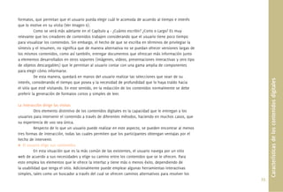 formatos, que permitan que el usuario pueda elegir cuál le acomoda de acuerdo al tiempo e interés
que lo motive en su visita (Ver Imagen 6).
          Como se verá más adelante en el Capítulo 4 - ¿Cuánto escribir? ¿Corto o Largo? Es muy
relevante que los creadores de contenidos trabajen considerando que el usuario tiene poco tiempo
para visualizar los contenidos. Sin embargo, el hecho de que se escriba en términos de privilegiar la
síntesis y el resumen, no signiﬁca que de manera alternativa no se puedan ofrecer versiones largas de
los mismos contenidos, como así también, entregar documentos que ofrezcan más información junto
a elementos desarrollados en otros soportes (imágenes, videos, presentaciones interactivas y otro tipo
de objetos descargables) que le permitan al usuario contar con una gama amplia de componentes
para elegir cómo informarse.
          De esta manera, quedará en manos del usuario realizar las selecciones que sean de su




                                                                                                               Características de los contenidos digitales
interés, considerando el tiempo que posea y la necesidad de profundidad que lo haya traído hacia
el sitio que esté visitando. En este sentido, en la redacción de los contenidos normalmente se debe
preferir la generación de formatos cortos y simples de leer.

La interacción dirige las visitas
          Otro elemento distintivo de los contenidos digitales es la capacidad que le entregan a los
usuarios para intervenir el contenido a través de diferentes métodos, haciendo en muchos casos, que
su experiencia de uso sea única.
          Respecto de lo que un usuario puede realizar en este aspecto, se pueden encontrar al menos
tres formas de interacción, todas las cuales permiten que los participantes obtengan ventajas por el
hecho de intervenir.
   El usuario elige sus contenidos
          En esta situación que es la más común de las existentes, el usuario navega por un sitio
web de acuerdo a sus necesidades y elige su camino entre los contenidos que se le ofrecen. Para
esto emplea los elementos que le ofrece la interfaz y tiene más o menos éxito, dependiendo de
la usabilidad que tenga el sitio. Adicionalmente puede emplear algunas herramientas interactivas
simples, tales como un buscador a través del cual se ofrecen caminos alternativos para resolver los
                                                                                                         25.
 