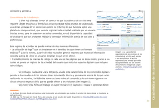 constante y periódica.

Conocimiento de la Audiencia
         Si bien hay diversas formas de conocer lo que la audiencia de un sitio web
requiere (desde encuestas y entrevistas en profundidad hasta pruebas de usabilidad),
una de las ventajas de los contenidos online es el hecho de que funciona sobre una
plataforma computacional, que permite registrar toda actividad realizada por un usuario.
Gracias a esto, para los creadores de tales contenidos, estará disponible la capacidad
de analizar lo que sus visitantes realizan y conseguir información acerca de sus usos y
preferencias.




                                                                                                                                                                              Características de los contenidos digitales
Este registro de actividad se puede realizar de dos maneras diferentes:
• La utilización de logs17 que se almacenan en el servidor, los que tienen un formato
estándar18 y por lo mismo, a partir de ellos es posible generar reportes que muestran información ió                               Imagen 7 La capacidad de
                                                                                                                                           7.
                                                                                                                                   seguimiento de las acciones de los
concreta acerca de cómo los usuarios emplean lo que se les ofrece.                                                                 visitantes de un sitio web gracias
• El establecimiento de marcas de código en cada una de las páginas que se desea medir, gracias a las                              a sus estadísticas de acceso
                                                                                                                                   representa una ventaja que debe
cuales se genera un registro de la actividad del usuario que visita los espacios digitales que incluyen                            ser aprovechada por los autores
tales códigos.                                                                                                                     del contenido (Imagen de Google
                                                                                                                                   Analytics <http://www.google.com/
                                                                                                                                   analytics/>).
          Sin embargo, cualquiera sea la estrategia usada, esta característica de los contenidos digitales
permite a los creadores de los mismos tener información directa y permanente acerca de lo que están
realizando los usuarios, facilitándole tomar acciones sobre el contenido y de esa manera generar un
círculo virtuoso respecto de lo que se puede ofrecer a los visitantes (ver Imagen 7).
          Más sobre esta forma de trabajo se puede revisar en el Capítulo 2 - Etapa 7: Gestionar donde


17. Archivos de texto donde se mantiene una bitácora de las actividades que realiza el servidor de datos donde se mantiene la
aplicación web.
18. IBM. Log File Formats [en línea]. [fecha de consulta: 31 de octubre del 2008]. Disponible en <http://publib.boulder.ibm.com/
tividd/td/ITWSA/ITWSA_info45/en_US/HTML/guide/c-logs.html>
                                                                                                                                                                        27.
 