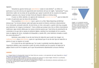digitales.
          Tomando los aportes hechos por Jakob Nielsen (2006) en este ámbito22, se reﬁere en
particular al uso de la técnica de seguimiento del movimiento del ojo (en inglés, “eyetracking”23) para
determinar cuáles son las áreas de las pantallas que captan la atención de los usuarios de espacios
digitales y gracias a eso, buscar la mejor forma de disponer objetos en dichas áreas.
           El autor se reﬁere además a la vigencia del sistema de pirámide invertida24 para la redacción
en web, en particular para las áreas del periodismo.
           Cita al profesor Melvin Mencher (2001), quien en su libro ‘News Reporting and Writing’
                                                                                                                                  Imagen 10. La pirámide invertida
destaca que “Los lectores desean saber qué pasa tan pronto la historia comienza a desenvolverse.                                  habitual en periodismo, es recogida
Si es interesante, prestarán atención. De otra forma, se irán a otra parte. La gente está muy ocupada                             por Franco para destacarla como
                                                                                                                                  solución a la forma de generar los
para detenerse sin ninguna recompensa”. Franco señala que aunque esta cita se reﬁere al periodismo                                contenidos digitales (Imagen de G.




                                                                                                                                                                              Características de los contenidos digitales
tradicional, sigue siendo válida para los nuevos entornos puesto que “esta forma de presentación de                               Franco).
contenidos es la que más se ajusta al ambiente digital y satisface las necesidades de los usuarios,
tanto en páginas de inicio, resultados de búsquedas y canales RSS, como boletines enviados a través
de correo electrónico”25 .
           Asimismo, para validar el uso de esta forma de redacción para la web (ver Imagen 10),
Guillermo Franco cita a Jakob Nielsen, quien en 1996 destacó que el uso de este tipo de redacción se
ajusta a lo que se requiere en la web.
           En el texto de ese año explicaba que “en la web, la pirámide invertida adquiere más
importancia debido a que conocemos a partir de varios estudios que los usuarios no bajan por la
página (hacen scroll en el original), por lo que frecuentemente abandonarán la lectura mientras




22. F-Shaped Pattern For Reading Web Content [en línea]. [fecha de consulta: 15 de septiembre del 2009]. Disponible en <http://
www.useit.com/alertbox/reading_pattern.html>
23. Técnica que permite seguir y registrar la mirada y atención del usuario de un espacio digital, mientras lo va utilizando.
Permite crear mapas que demuestran las zonas que concentran la atención.
24. Es decir, lo más importante o la conclusión se entrega primero y luego se van ofreciendo los elementos adicionales; es el
método más utilizado para la redacción de textos periodísticos.
25. .íbid, Pág. 53.
                                                                                                                                                                        29.
 