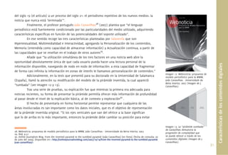 del siglo 19 (el artículo) a un proceso del siglo 21: el periodismo repetitivo de los nuevos medios: la
noticia que nunca está ‘terminada’”.
          Finalmente, el profesor portugués João Canavilhas28 (2007) plantea que “el lenguaje
periodístico está fuertemente condicionado por las particularidades del medio utilizado, adquiriendo
características especíﬁcas en función de las potencialidades del soporte utilizado”.
          En ese sentido recoge las tres características planteadas por Salaverría que son
Hipertextualidad, Multimedialidad e Interactividad, agregando la Personalización de los contenidos,
Memoria (entendida como capacidad de almacenar información) y Actualización continua, a partir de
las capacidades que se reseñan en el trabajo de otros autores29.
          Añade que “la utilización simultánea de los tres factores en una noticia web abre la
oportunidad absolutamente única de que cada usuario pueda hacer una lectura personal de la




                                                                                                                                                                                Características de los contenidos digitales
información disponible, navegando de nodo en nodo de información: a esta capacidad de fragmentar
de forma casi inﬁnita la información en zonas de interés le llamamos personalización de contenidos.”
                                                                                                                                    Imagen 12. Webnoticia: propuesta de
          Adicionalmente, en la tesis que presentó para su doctorado en la Universidad de Salamanca                                 modelo periodístico para la WWW,
(España), llamó la atención su modiﬁcación del modelo de la pirámide invertida, la cual apareció                                    João Canavilhas - Universidade da
                                                                                                                                    Beira Interior, 2007 (Imagen de J.
“tumbada” (ver Imagen 12 y 13).                                                                                                     Canavilhas).
          Tras una serie de pruebas, su explicación fue que mientras la primera era adecuada para
noticias recientes, su forma de presentar la pirámide permitía ofrecer más información de profundidad
al pasar desde el nivel de la explicación básica, al de contexto y exploración30 .
          El hecho de presentarla en forma horizontal permite representar que cualquiera de las
áreas involucradas es tan importante como los datos iniciales, que es el objetivo de representación
de la pirámide invertida original. “Si los ejes verticales que van del vértice a la base signiﬁcan
que lo de arriba es lo más importante, entonces la pirámide debe cambiar su posición para evitar

                                                                                                                                    Imagen 13. La “pirámide tumbada”
                                                                                                                                    de Canavilhas demuestra la
28. Webnoticia: propuesta de modelo periodístico para la WWW, João Canavilhas - Universidade da Beira Interior, 2007
29. Ibid, p.51                                                                                                                      progresión de complejidad que
30. Online Journalism Blog. From the inverted pyramid to the tumbled pyramid (João Canavilhas) [en línea]. [fecha de consulta: 20   se puede ofrecer a través de los
de julio del 2009]. Disponible en < http://onlinejournalismblog.com/2007/10/19/from-the-inverted-pyramid-to-the-tumbled-pyramid-    contenidos digitales (Imagen de J.
joao-canavilhas/>                                                                                                                   Canavilhas).
                                                                                                                                                                          31.
 