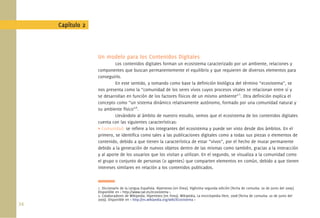 Capítulo 2



                   Un modelo para los Contenidos Digitales
                            Los contenidos digitales forman un ecosistema caracterizado por un ambiente, relaciones y
                   componentes que buscan permanentemente el equilibrio y que requieren de diversos elementos para
                   conseguirlo.
                            En este sentido, y tomando como base la deﬁnición biológica del término “ecosistema”, se
                   nos presenta como la “comunidad de los seres vivos cuyos procesos vitales se relacionan entre sí y
                   se desarrollan en función de los factores físicos de un mismo ambiente”1. Otra deﬁnición explica el
                   concepto como “un sistema dinámico relativamente autónomo, formado por una comunidad natural y
                   su ambiente físico”2.
                            Llevándolo al ámbito de nuestro estudio, vemos que el ecosistema de los contenidos digitales
                   cuenta con las siguientes características:
                   • Comunidad: se reﬁere a los integrantes del ecosistema y puede ser visto desde dos ámbitos. En el
                   primero, se identiﬁca como tales a las publicaciones digitales como a todas sus piezas o elementos de
                   contenido, debido a que tienen la característica de estar “vivos”, por el hecho de mutar permanente
                   debido a la generación de nuevos objetos dentro de las mismas como también, gracias a la interacción
                   y al aporte de los usuarios que los visitan y utilizan. En el segundo, se visualiza a la comunidad como
                   el grupo o conjunto de personas (o agentes) que comparten elementos en común, debido a que tienen
                   intereses similares en relación a los contenidos publicados.



                   1. Diccionario de la Lengua Española. Hipertexto [en línea]. Vigésima segunda edición [fecha de consulta: 20 de junio del 2009].
                   Disponible en < http://www.rae.es/ecosistema >
                   2. Colaboradores de Wikipedia. Hipertexto [en línea]. Wikipedia, La enciclopedia libre, 2008 [fecha de consulta: 20 de junio del
                   2009]. Disponible en < http://es.wikipedia.org/wiki/Ecosistema >
34.
 