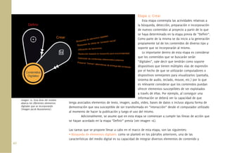 Etapa 2: Crear
                                                                                            Esta etapa contempla las actividades relativas a
                                                                                         la búsqueda, detección, preparación e incorporación
                                                                                         de nuevos contenidos al proyecto a partir de lo que
                                                                                         se haya determinado en la etapa previa de “Deﬁnir”.
                                                                                         Como parte de la misma se da inicio a la generación
                                                                                         propiamente tal de los contenidos de diverso tipo y
                                                                                         soporte que se incorporarán al mismo.
                                                                                            Lo importante dentro de esta etapa es considerar
                                                                                         que los contenidos que se buscarán serán
                                                                                         “digitales”, vale decir que tendrán como soporte
                                                                                         dispositivos que tienen múltiples vías de expresión
                                                                                         por el hecho de que se utilizarán computadores o
                                                                                         dispositivos semejantes para visualizarlos (pantalla,
                                                                                         sistema de audio, teclado, mouse, etc.) por lo que
                                                                                         es relevante considerar que los contenidos puedan
                                                                                         ofrecer elementos susceptibles de ser explotados
                                                                                         a través de ellas. Por ejemplo, al conseguir una
                                                                                         información se deberá ver la capacidad de que
      Imagen 16. Esta área del modelo
      abarca los diferentes elementos   tenga asociados elementos de texto, imagen, audio, video, bases de datos o incluso alguna forma de
      digitales que se incorporarán     demostración que sea susceptible de ser transformada en “interacción” desde el computador utilizado
      (imagen Jacob Bustamente).
                                        al momento de hacer la publicación y luego el uso del mismo.
                                                Adicionalmente, se asume que en esta etapa se comienzan a cumplir las líneas de acción que
                                        se hayan acordado en la etapa “Deﬁnir” previa (ver Imagen 16).

                                        Las tareas que se propone llevar a cabo en el marco de esta etapa, son las siguientes:
                                        • Búsqueda de elementos digitales: como se planteó en los párrafos anteriores, una de las
                                        características del medio digital es su capacidad de integrar diversos elementos de contenido y
42.
 