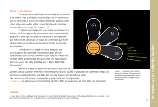 Etapa 3: Mediatizar
          Esta etapa toma el trabajo desarrollado en la anterior
y se reﬁere a las actividades relacionadas con los contenidos
que se ofrecerán a través de medios diferentes al texto, tales
como imágenes, audio, video y especiﬁcación de sistemas
interactivos, entre otros (ver Imagen 17).
          El objetivo de tratar este tema como una etapa en sí
misma, en forma separada a la anterior, tiene como objetivo
asignarle a este tipo de tareas la importancia que requiere,
por el hecho de constituir un grupo de contenidos que tiene
características especíﬁcas que requieren recibir la atención




                                                                                                                                                                             Un modelo para los Contenidos Digitales
que merecen.
          También en esta etapa se busca asegurar que
los creadores de contenido multimedial logren ofrecer
características de acceso contenidos que puedan cumplir las
normas sobre accesibilidad para personas con capacidades
diferentes que han sido deﬁnidas por el World Wide Web
Consortium7.
          Adicional a esto es importante considerar que sólo se
pueden utilizar aquellos elementos multimediales para los cuales el productor de contenidos tenga los                             Imagen 17. Esta área del modelo
                                                                                                                                  abarca lo referido a la generación
permisos correspondientes, otorgado por el o los titulares del derecho de autor.                                                  de elementos provenientes desde
Las tareas especíﬁcas que corresponden a esta etapa son las siguientes:                                                           múltiples medios (imagen Jacob
                                                                                                                                  Bustamente).
• Imágenes: se presentan en los formatos GIF, JPG y PNG; en cualquiera de ellos debe ser informado




7. Guía Breve de Accesibilidad Web. Hipertexto [en línea]. World Wide Web Consortium, Oﬁcina Española [fecha de consulta: 22 de
junio del 2009]. Disponible en < http://www.w3c.es/divulgacion/guiasbreves/Accesibilidad >
                                                                                                                                                                       45.
 