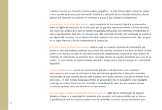 cuando se explica una situación relativa a datos geográﬁcos, se debe ofrecer algún sistema de mapas
      o bien, cuando se anuncia una información relativa a la evolución de un indicador ﬁnanciero, ofrecer
      gráﬁcos que muestren la evolución en el tiempo y gracias a eso, facilitar la comprensión.

      • Taxonomía y Contenidos Relacionados: parte importante de los usuarios llegará a los contenidos
      desde la página de resultados de un buscador, por lo que será importante ofrecer a dichos visitantes
      una visión más amplia de lo que se muestra en pantalla, destacando los contenidos similares que el
      sitio tenga disponible. Para ello, es relevante que cada contenido ofrecido esté clasiﬁcado de acuerdo a
      una taxonomía relevante, con el objetivo de hacer aparecer a los otros componentes de cada categoría
      en un lugar relevante a ﬁn de complementar la navegación.

      • Acceso a Bases de Datos Relacionadas: cada vez que los usuarios requieran de información que
      pueda ser ofrecida mediante sistemas interactivos, tal como las consultas a una base de datos se debe
      preferir este sistema. La razón es que dicha interacción probablemente resolverá de mejor manera la
      necesidad de información, al permitirle hacer consultas directas de aquellos elementos que sean de su
      interés. En este sentido, el usuario siempre valorará el acceso que el sitio le entregue a la información
      disponible.

      • Enlaces Relacionados: una de las características del web es el hipertexto y las conexiones
      entre recursos, por lo que los visitantes al sitio web siempre agradecerán la oferta de contenidos
      relacionados ya sean internos del sitio web (tratados en el punto anterior) y las que se ofrecen hacia
      otros sitios. En este sentido, hasta para efectos de posicionamiento en buscadores será importante
      la entrega de enlaces hacia terceros, teniendo la tranquilidad de saber que los usuarios siempre
      recordarán aquellos sitios que ofrecieron un buen enlace.

      • Comunicación vía Mail para Difusión (interno y externo): dado que la construcción de espacios
      digitales se basa en la capacidad de comunicar a los usuarios, será imprescindible que se ofrezca
      la posibilidad de que los usuarios puedan tener la posibilidad de enviar correos electrónicos para
50.
 