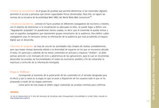 • Prueba de Accesibilidad: es el grupo de pruebas que permite determinar si los contenidos digitales
permiten el acceso a personas que tienen capacidades físicas disminuidas. Para ello, se siguen las
normas de la Iniciativa de Accesibilidad Web (WAI) del World Wide Web Consortium18.

• Prueba de plataformas: consiste en hacer pruebas en diferentes navegadores de escritorio y móviles,
con el objetivo de determinar si la visualización es adecuada en ellos. Se puede llegar a deﬁnir una
“degradación aceptable” en plataformas menos usadas, es decir, que el contenido se pueda revisar y
usar en aquellos navegadores que representen grupos minoritarios de la audiencia. Para deﬁnir cuáles
navegadores usar, es necesario revisar la información de la audiencia que está accediendo al espacio
digital que se desarrolla.

• Revisión de ortografía: se trata de una de las actividades más simples de realizar, probablemente,




                                                                                                                                         Un modelo para los Contenidos Digitales
pero que mayor tiempo demanda debido a la diversidad de espacios en los que se encuentra ubicado
el texto. En particular y además de los textos contenidos en artículos y espacios “visibles”, se debe
prestar atención a los mensajes de error y advertencia de las aplicaciones, para lo cual se recomienda
desarrollar las pruebas de funcionalidades en todos los escenarios posibles a ﬁn de comprobar la
exactitud y corrección de la información entregada.



Etapa 6: Publicar
          Corresponde al momento de la publicación de los contenidos en el servidor designado para
el efecto y por lo tanto es la etapa en que se pone a disposición de los usuarios todo lo que se ha
preparado a través de las etapas anteriores.
          Como parte de esta etapa se deben seguir realizando las pruebas mínimas para conﬁrmar



18. Ver el sistema Hera en el sitio del Seminario de Iniciativas sobre Discapacidad y Accesibilidad en la Red (Sidar) ubicado en
http://www.sidar.org/hera
                                                                                                                                   53.
 