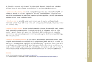 de búsqueda y directorios más relevantes con el objetivo de agilizar la indexación y de esa manera
facilitar el acceso de quienes buscan contenidos como los que nuestros proyectos ofrecen.

• Gestión del archivo Sitemap.xml: debido a la importancia que se le da al protocolo “sitemap”20 por
parte de los motores de búsqueda, la generación de nuevos contenidos debe ir acompañada por la
adecuación correspondiente de este archivo que indica el listado de páginas y archivos que deben ser
indexados por las “arañas” de los buscadores.

• Difundir por Mail: en la medida que se cuente con una base de usuarios que haya solicitado
información por esta vía, se debe enviar avisos de la nueva publicación realizada, incluyendo el enlace
para facilitar la visita.




                                                                                                                           Un modelo para los Contenidos Digitales
• Difundir por Redes Sociales: se debe incluir en cada nuevo contenido la capacidad de que el visitante
puede realizar diferentes acciones con el contenido ofrecido, de tal manera que genere un efecto
positivo y apoye la difusión de lo que se está ofreciendo. Se debe considerar en este aspecto las
conexiones que sean adecuadas para sistemas de marcado de páginas (bookmark compartido), blogs,
RSS, mensajería y otros.

• Deﬁnición de Propiedad Intelectual: en esta etapa ya se puede tomar la decisión de permitir que el
contenido sea utilizado por terceros o bien, que tal posibilidad sólo quede radicada en el creador. Para
lo primero es adecuado asociar una licencia de Creative Commons21 que permite ofrecer el uso de los
contenidos por partes (abarcando desde la cita hasta la distribución). Sin embargo, paralelamente se
puede hacer la inscripción legal a través de la repartición que corresponda en cada país. En el caso de
Chile, se realiza a través del Departamento de Derechos Intelectuales de la Dirección de Bibliotecas,



20. Más información sobre este tema en <http://www.sitemaps.org/es/>
21. La información acerca de este tipo de licencias de sencuentra en http://creativecommons.org/choose/?lang=es_CL
                                                                                                                     55.
 
