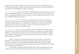 interesantes en un conjunto de datos, por lo que en este caso se reﬁere a la actividad de revisar la
información obtenida de los visitantes para comprender de mejor manera lo que están realizando y de
qué manera se les puede apoyar a conseguir sus objetivos.

• Acciones contextuales: a partir de las conclusiones emanadas de las dos tareas anteriores, se pueden
hacer recomendaciones basadas en el contexto en el que se producen las visitas, con el objetivo de
ofrecer a los visitantes elementos que sean coherentes con lo que andan buscando durante su acceso
a los contenidos digitales que se ofrezcan.

• Participación en la comunidad: se reﬁere a hacer revisiones generales a través de buscadores y
herramientas propias, para ver de qué manera la comunidad a la que se orienta el espacio digital
construido, está reaccionando a sus contenidos. Esto se podrá inferir a partir de los comentarios




                                                                                                               Un modelo para los Contenidos Digitales
recibidos en el propio sitio, como también en el número de interacciones producidas con las
herramientas que se provean a través del sitio web.

• Posicionamiento web: consiste en revisar a través de motores de búsqueda y de las herramientas
que estos proveen, la ubicación relativa que tiene el sitio web en las páginas de resultados para las
palabras y conceptos más relevantes que ofrezca. Se espera que gracias a las estrategias utilizadas
para la creación y desarrollo de contenidos y aplicaciones, siempre se pueda encontrar el sitio en la
primera página de los resultados.

         Gracias a la información conseguida a través de las tareas reseñadas en esta etapa, se
podrá ofrecer una retroalimentación a todas las etapas del modelo, ya que permitirá conocer lo
que está ocurriendo con lo que se ofrezca desde la plataforma digital que se haya desarrollado.
Asimismo, gracias a esta información aparecerán indicaciones claras acerca de dónde hay que realizar
correcciones para mejorar el producto.
         En este sentido, la etapa que recibirá de manera más concreta esta adecuación será la de
“Deﬁnir” puesto que en ella se determinan cuáles son las metas que se prevé conseguir y con la
                                                                                                         57.
 