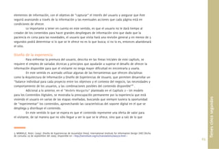 elementos de información, con el objetivo de “capturar” el interés del usuario y asegurar que éste
seguirá avanzando a través de la información y las eventuales acciones que cada página está en
condiciones de ofrecer.
          Lo importante a tener en cuenta en este sentido, es que el usuario no le dará tiempo al
creador de los contenidos para hacer grandes despliegues de información sino que dado que la
paciencia es corta para las novedades, el usuario que visita hará una revisión general y en menos de 5
segundos podrá determinar si lo que se le ofrece no es lo que busca; si no lo es, entonces abandonará
el sitio.

Diseño de la experiencia
          Para enfrentar la premura del usuario, descrita en las líneas iniciales de este capítulo, se
requiere el empleo de variadas técnicas y principios que ayudarán a superar el desafío de ofrecer la
información disponible para que el visitante no tenga mayor diﬁcultad en encontrarla y usarla.
          En este sentido es acertado utilizar algunas de las herramientas que ofrecen disciplinas
como la Arquitectura de Información y Diseño de Experiencias de Usuario, que permiten desarrollar un
“balance individual para cada proyecto entre los objetivos y el contexto del negocio, las necesidades y
comportamiento de los usuarios, y las combinaciones posibles del contenido disponible”3 .
          Adicional a lo anterior, en el “Modelo Margarita” planteado en el Capítulo 2 – Un modelo
para los Contenidos Digitales, se mostraba la preocupación permanente por la experiencia que está




                                                                                                                                              Tienes cinco segundos
viviendo el usuario en varias de las etapas reseñadas, buscando que siempre tuviera la oportunidad
de “experimentar” los contenidos, aprovechando las características del soporte digital en el que se
despliega y distribuye el contenido.
          En este sentido lo que se espera es que el contenido represente una oferta de valor para
el visitante, de tal manera que no sólo llegue a ver lo que se le ofrece, sino que a raíz de lo que



3. MORVILLE, Peter; (2004). Diseño de Experiencias de Uusario[en línea]. International Institute for Information Design (IIID) [fecha
de consulta: 03 de septiembre del 2009]. Disponible en < http://iainstitute.org/es/translations/000370.html >
                                                                                                                                        63.
 