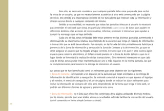 Para ello, es necesario considerar que cualquier pantalla debe estar preparada para recibir
      la visita de un usuario, ya que no necesariamente accederán al sitio web comenzando por la página
      de inicio. Ello debido a la importancia creciente de los buscadores que indexan toda su información y
      ofrecen acceso directo a cualquier contenido del mismo.
                Debido a esta realidad, es necesario que todas las pantallas ofrezcan al usuario lo necesario
      para entender el sitio web que visita, en particular ofreciendo cuatro zonas de datos que ayuden en
      diferentes ámbitos a las acciones de contextualizar, informar, promover e interactuar para ayudar a
      cumplir la estrategia que se haya deﬁnido.
                Cada una de las zonas señaladas debe estar presente en las distintas pantallas aumentando o
      disminuyendo su importancia relativa, dependiendo de la vocación que tenga el espacio de información
      o interacción que se está desarrollando. Por ejemplo, en la Portada del sitio probablemente habrá poca
      presencia de la Zona de Información y destacarán la Zona de Contexto y la de Promoción, ya que se
      debe asegurar al usuario que ha llegado al lugar correcto. En tanto que si es que el sitio tuviera algún
      espacio para comercio electrónico, el énfasis estará puesto en la Zona de Acción debido a que es el
      lugar donde se fomentará la realización de las transacciones. Otro elemento interesante es que cada
      una de dichas zonas puede estar representada por uno o más espacios en la misma pantalla, las que
      se complementarán para favorecer la entrega de elementos al usuario.

      Las zonas que se han identiﬁcado como las relevantes para este objetivo son las siguientes:
      • Zona de Contexto: corresponde a los espacios de la pantalla que están orientados a la entrega de
      información de identiﬁcación y navegación. Se entiende como tal al espacio en que aparece el logotipo
      y el nombre, el menú de navegación y el pie de página donde se indican los datos relevantes para
      incluir la información de contacto del sitio web. Dependiendo de la forma que tenga el sitio web, se
      podrán ver diferentes formas de agrupar y presentar esta zona.

      • Zona de Información: es el área que ofrece los contenidos de la página utilizando diversos medios;
      por lo mismo, permite que sean leídos, vistos o escuchados. Además facilitan la interacción del usuario
      con el contenido en forma simple (enlaces u otros).
70.
 