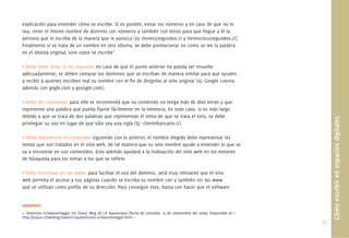 explicación para entender cómo se escribe. Si es posible, evitar los números y en caso de que no lo
sea, tener el mismo nombre de dominio con números y también con letras para que llegue a él la
persona que lo escriba de la manera que le parezca (ej: tienes5segundos.cl y tienescincosegundos.cl).
Finalmente si se trata de un nombre en otro idioma, se debe promocionar no como se lee la palabra
en el idioma original, sino como se escribe1 .

• Debe tener alias, si los requiere: en caso de que el punto anterior no pueda ser resuelto
adecuadamente, se deben comprar los dominios que se escriban de manera similar para que ayuden
a recibir a quienes escriben mal su nombre con el ﬁn de dirigirlos al sitio original (ej: Google cuenta
además con gogle.com y gooogle.com).

• Debe ser recordado: para ello se recomienda que su contenido no tenga más de diez letras y que
represente una palabra que pueda ﬁjarse fácilmente en la memoria. En todo caso, si es más largo
debido a que se trata de dos palabras que representan el tema de que se trata el sitio, se debe




                                                                                                                                      Cómo escribir en espacios digitales
privilegiar su uso en lugar de que sólo sea una sigla (Ej: clientebancario.cl).

• Debe representar el contenido: siguiendo con lo anterior, el nombre elegido debe representar los
temas que son tratados en el sitio web, de tal manera que su solo nombre ayude a entender lo que se
va a encontrar en sus contenidos. Esto además ayudará a la indexación del sitio web en los motores
de búsqueda para los temas a los que se reﬁere.

• Debe funcionar sin las www: para facilitar el uso del dominio, será muy relevante que el sitio
web permita el acceso a sus páginas cuando se escriba su nombre con y también sin las www
que se utilizan como preﬁjo de su dirección. Para conseguir esto, basta con hacer que el software



1. Dominios Schwarzenegger [en línea]. Blog de J.P. Aqueveque [fecha de consulta: 15 de septiembre del 2009]. Disponible en <
http://juque.cl/weblog/2006/01/04/dominios-schwarzenegger.html >
                                                                                                                                77.
 
