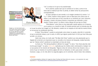 “clic” al enlace en el que se ha transformado.
                                                                          Por lo anterior, queda claro que el contexto es la clave y como en los
                                                                     sitios web es habitual que éste se pierda, se deben tomar las precauciones
                                                                     correspondientes.
                                                                          Un buen ejemplo en este sentido, es la imagen tomada de la revista “Qué
                                                                     Pasa” (Chile), donde el título aparece como el ideal para una crónica que se
                                                                     reﬁere a una artista que se hizo conocida en su momento por crear caracteres
                                                                     animados, crearles una buena historia y mostrarlos por televisión y otros
                                                                     medios (“pintar monos” se reﬁere a hacer dibujos de ese tipo en Chile).
                                                                          “Pinta Monos” como título es muy adecuado cuando aparece en el impreso
                                                                     con la autora y su creación al lado. El contexto permite que se entienda que ella
      Imagen 32. Un título hecho para       es la que los pinta (ver Imagen 32). No obstante, cuando eso se traspasa al sitio web de manera literal,
      una revista tiene sentido porque el
      contexto no se altera; en cambio      se encuentran los problemas descritos.
      en un sitio web éste se pierde
      rápidamente lo que genera un                   El título “Pinta Monos” cuando es presentado como enlace no ayuda a describir el contenido
      problema permanente (Imagen de        al que se pretende enlazar y por lo tanto, es difícil que alguien pueda hacer el click que hace falta para
      Revista Qué Pasa).
                                            acceder a su lectura.
                                                     Sobre este tema, en el año 2006 “The New York Times” publicó una nota planteando que la
                                            llegada de la Internet y la importancia que se concedía a los motores de búsqueda, estaba haciendo
                                            que los “diarios online” perdieran la creatividad a la hora de titular.
                                                     Su título era: “This Boring Headline Is Written for Google”3 es decir, “Este título aburrido está
                                            escrito para Google”. Su autor, Steve Lohr, explicaba que los medios están comenzando a trabajar con
                                            un ojo puesto en los motores de búsqueda: “Algunos sitios de noticias ofrecen dos titulares. Uno, a
                                            veces el que se muestra en la primera página del sitio es llamativo, es decir, para atraer a lectores
                                            humanos. Luego, un clic más allá en la segunda página con el contenido, está el titular más cotidiano,




                                            3. This Boring Headline Is Written for Google [en línea]. The New York Times [fecha de consulta: 15 de septiembre del 2009].
                                            Disponible en < http://www.nytimes.com/2006/04/09/weekinreview/09lohr.html >
80.
 