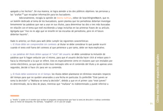 apegado a los hechos”. De esa manera, se logra atender a los dos públicos objetivos: las personas y
las “arañas”4 que recopilan información para los bucsadores.
         Adicionalmente, recogía la opinión de Danny Sullivan, editor de SearchEngineWatch, que es
un boletín dedicado al tema de los buscadores, quien plantea que los periodistas deberían investigar
brevemente las palabras que van a usar en sus títulos, para determinar las dos o tres más buscadas
en relación con el tema que esté escribiendo y luego incluirlas en las primeras frases de su artículo.
Agregaba que “eso no es algo que se enseñe en las escuelas de periodismo, pero en el futuro
deberían hacerlo”.

Dado lo anterior, un título para web debe cumplir las siguientes características:
1. El título debe ser comprensible sin contexto: al titular se debe considerar lo que puede ocurrir
cuando el texto esté fuera del contexto al que pertenece y por tanto, debe ser Auto-explicativo.

2. Las palabras del título deben apoyar el “click” del usuario: se debe considerar la inclusión de




                                                                                                                                   Cómo escribir en espacios digitales
palabras que lo hagan seductor por sí mismo, para que el usuario decida hacer click al enlace para ir
hacia la información a la que se reﬁere. Esto es especialmente cierto en titulares que son enviados por
correo electrónico, ya que quien recibe esos mensajes sólo ve el contenido del título y en apenas unos
segundos, decide si hace clic para ver su contenido.

3. El título debe sostenerse en el tiempo: los títulos deben plantearse en términos neutrales respecto
del tiempo para que no queden amarrados a una fecha en particular. Es preferible “Este jueves se
toma la decisión” a “Mañana se toma la decisión”, debido a que en el primer caso “este jueves”
es determinado, da la idea de plazo, mientras que “mañana” es indeterminado y puede referirse a




4. “Araña” o spider es el nombre que reciben el programa computacional que hace la tarea de descubrir e indexar contenidos
para un motor de búsqueda. Por ejemplo, “Googlebot”, en el caso de Google.
                                                                                                                             81.
 