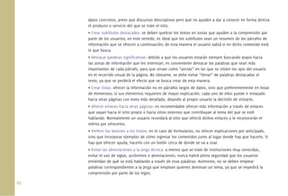 datos concretos, antes que discursos descriptivos pero que no ayuden a dar a conocer en forma directa
      el producto o servicio del que se trate el sitio.
      • Crear subtítulos destacados: se deben quebrar los textos en zonas que ayuden a la comprensión por
      parte de los usuarios; en este sentido, es ideal que los subtítulos sean un resumen de los párrafos de
      información que se ofrecen a continuación; de esta manera el usuario sabrá si en dicho contenido está
      lo que busca.
      • Destacar palabras signiﬁcativas: debido a que los usuarios estarán siempre buscando atajos hacia
      las zonas de información que les interesan, es conveniente destacar las palabras que sean más
      importantes de cada párrafo, para que sirvan como “anclas” en las que se sitúen los ojos del usuario
      en el recorrido visual de la página. No obstante, se debe evitar “llenar” de palabras destacadas el
      texto, ya que se perderá el efecto que se busca crear de esta manera.
      • Crear listas: ofrecer la información no en párrafos largos de datos, sino que preferentemente en listas
      de elementos; si sus elementos requieren de mayor explicación, cada uno de ellos puede ir enlazado
      hacia otras páginas con texto más detallado, dejando al propio usuario la decisión de visitarlo.
      • Ofrecer enlaces hacia otras páginas: es recomendable ofrecer más información a través de enlaces
      que vayan hacia el sitio propio o hacia sitios externos que contribuyan al tema del que se esté
      hablando. Normalmente un usuario recordará al sitio que ofreció dichos enlaces y le reconocerán el
      mérito por ofrecerlos.
      • Preferir los botones a los textos: en el caso de formularios, no ofrecer explicaciones por anticipado,
      sino que incorporar ejemplos de cómo ingresar los contenidos junto al lugar donde hay que hacerlo. Si
      hay que ofrecer ayuda, hacerlo con un botón cerca de donde se va a usar.
      • Evitar las abreviaciones y la jerga técnica: a menos que se trate de instituciones muy conocidas,
      evitar el uso de siglas, acrónimos o abreviaciones; nunca habrá plena seguridad que los usuarios
      entiendan de qué se está hablando a través de esas palabras. Asimismo, no se deben emplear
      palabras correspondientes a la jerga que emplean quienes dominan un tema, ya que se impedirá la
      comprensión por parte de los legos.

86.
 