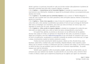 desde lo general a lo particular, buscando en cada uno de ellos resolver adecuadamente el problema de
desarrollar contenidos para sitios web y espacios digitales, en general.
• En el Capítulo 1 – Características de los Contenidos Digitales se abordan las características que tiene
esta forma de crear información, mediante un repaso de los principales teóricos y sus proposiciones para
abordar este mundo.
• En el Capítulo 2 – Un modelo para los Contenidos Digitales se da a conocer el “Modelo Margarita” a
través del cual es posible tener una visión panorámica sobre principales aspectos relativos al desarrollo y
gestión de contenidos.
• En el Capítulo 3 – Tienes cinco segundos se trata el tema de la experiencia que vive un usuario que
visita sitios web y cómo abordar la problemática que plantea el hecho de que la entrega de información
debe tener un despliegue casi instantáneo, para evitar que antes de tiempo (en estricto rigor, cinco
segundos) el usuario que nos visita, abandone el sitio.
• En el Capítulo 4 – Cómo escribir en espacios digitales se detallan las estrategias de la redacción para
sitios web y se explica cuáles son y cómo se hacen las tareas correspondientes a esta función.
           En la parte ﬁnal, además, se presenta un diccionario con las deﬁniciones de las palabras
técnicas más usadas en el libro y en general en el desarrollo de sitios web y se presenta el espacio
digital que acompaña a este libro (www.tienes5segundos.cl) que será donde iré contando lo que ocurra
en torno a la publicación, actualizando su contenido y anotando las posibles correcciones que, sin lugar
a dudas, encontraremos cuando los lectores comiencen a usarlo.
           Finalizo esta breve presentación dando las gracias a María Luz Aros, Ricardo Arroyo, Jorge
Barahona, Gabriel Brito, Cristóbal Cobo, Javier Fernández, Alejandro Morales, Paulo Saavedra y Javier
Velasco que se tomaron el tiempo y la dedicación para leer y comentar este trabajo. Si hay menos errores
es mérito de ellos y los que quedaron, pues son todos de mi exclusiva responsabilidad... les puedo
asegurar que traté de eliminarlos.
           También quiero agradecer a l@s innumerables amig@s –además de mi linda familia– que me
animaron para sacar adelante este desafío. Ya puedo decirles con una sonrisa: ¡listo, terminé el libro!
A todos un abrazo y espero que la experiencia propuesta por las páginas que siguen sea interesante.

                                                                                            Juan C. Camus
                                                                                   Santiago, Octubre 2009.
 