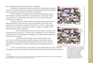 hacer despliegues donde el acento esté puesto en lo gráﬁco.
          No obstante, al desarrollar este tipo de interfaces es imprescindible entregar al
usuario los controles necesarios para la ejecución del contenido permitiendo que pueda
controlar aspectos como el volumen, ejecución y presentación.
          Buenos ejemplos en este aspecto son los comandos ofrecidos por los sitios
web dedicados a los videos existentes en la actualidad (como Youtube.com y Vimeo.
com) que ofrecen una amplia gama de acciones al usuario que utiliza y ejecuta el
contenido (ver la Imagen 35).
          Asimismo, constituyen malos ejemplos las portadas de sitios que ofrecen una
película realizada en Flash y que tiene como único comando la frase “Saltar Intro”
para permitir acceder directo al contenido de interés. Por lo mismo, se debe adoptar
como norma que cualquier contenido que pueda ser “saltado”, en realidad no tiene
suﬁcientes razones para ser mostrado.
                   Como un ejemplo positivo de esta forma de trabajo, se puede citar el




                                                                                                                                                                            Cómo escribir en espacios digitales
sitio generado con motivo de los 10 años de Yahoo! cumplidos en 2005 (ver Imagen 36),
cuando dicho portal recordó mediante 100 imágenes y 100 palabras los momentos más
importantes de ese período17.
                   Lo interesante fue la creación de dos versiones (texto y Flash)
con el ﬁn de atender todos los tipos de público existentes, como también atender
adecuadamente los requerimientos de indexación del contenido, que a la fecha de
aparición de ese homenaje se orientaba exclusivamente a los contenidos hechos en
texto.
          En este caso se demuestra la preocupación por usar la herramienta para hacer interacción
                                                                                            nteracción                         Imagen 36. Flash es una herramienta
                                                                                                                               más a disposición de las necesidades
multimedial, aunque al mismo tiempo a la hora de escribir se elige el texto para facilitar el acceso de                        de comunicación del sitio web y
                                                                                                                               por lo tanto, su uso dependerá
                                                                                                                               del resultado que se persiga.
                                                                                                                               En la imagen, los 10 de Yahoo!
                                                                                                                               en una interfaz desarrollada en
17. Yahoo! Netrospective: 10 years, 100 moments of the Web [en línea].Yahoo! Portal [fecha de consulta: 15 de septiembre del   texto (arriba) y en Flash (abajo).
2009]. Disponible en < http://birthday.yahoo.com/netrospective/ >                                                              (Imágenes tomadas de Yahoo.com).
                                                                                                                                                                      91.
 