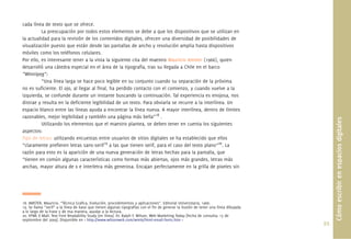 cada línea de texto que se ofrece.
          La preocupación por todos estos elementos se debe a que los dispositivos que se utilizan en
la actualidad para la revisión de los contenidos digitales, ofrecen una diversidad de posibilidades de
visualización puesto que están desde las pantallas de ancho y resolución amplia hasta dispositivos
móviles como los teléfonos celulares.
Por ello, es interesante tener a la vista la siguiente cita del maestro Mauricio Amster (1966), quien
desarrolló una cátedra especial en el área de la tipografía, tras su llegada a Chile en el barco
“Winnipeg”:
          “Una línea larga se hace poco legible en su conjunto cuando su separación de la próxima
no es suﬁciente. El ojo, al llegar al ﬁnal, ha perdido contacto con el comienzo, y cuando vuelve a la
izquierda, se confunde durante un instante buscando la continuación. Tal experiencia es enojosa, nos
distrae y resulta en la deﬁciente legibilidad de un texto. Para obviarla se recurre a la interlínea. Un
espacio blanco entre las líneas ayuda a encontrar la línea nueva. A mayor interlínea, dentro de límites
razonables, mejor legibilidad y también una página más bella”18 .




                                                                                                                                           Cómo escribir en espacios digitales
          Utilizando los elementos que el maestro plantea, se deben tener en cuenta los siguientes
aspectos:
Tipo de letras: utilizando encuestas entre usuarios de sitios digitales se ha establecido que ellos
“claramente preﬁeren letras sans-serif19 a las que tienen serif, para el caso del texto plano”20. La
razón para esto es la aparición de una nueva generación de letras hechas para la pantalla, que
“tienen en común algunas características como formas más abiertas, ojos más grandes, letras más
anchas, mayor altura de x e interletra más generosa. Encajan perfectamente en la grilla de pixeles sin




18. AMSTER, Mauricio. “Técnica Graﬁca, Evolución, procedimientos y aplicaciones”. Editorial Universitaria, 1966.
19. Se llama “serif” a la línea de base que tienen algunas tipografías con el ﬁn de generar la ilusión de tener una línea dibujada
a lo largo de la frase y de esa manera, ayudar a la lectura.
20. HTML E-Mail: Text Font Readability Study [en línea]. Dr. Ralph F. Wilson, Web Marketing Today [fecha de consulta: 15 de
septiembre del 2009]. Disponible en < http://www.wilsonweb.com/wmt6/html-email-fonts.htm >
                                                                                                                                     93.
 