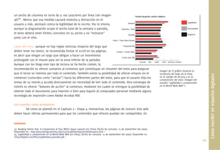 un ancho de columna en torno 80 a 100 caracteres por línea (ver Imagen
38)24 . Menos que esa medida causará molestia y distracción en el
usuario y más, atentará contra la legibilidad de lo escrito. Por lo mismo,
aunque la diagramación ocupe el ancho total de la ventana o pantalla,
el texto deberá tener límites concretos en su ancho y no “estirarse”
junto con el sitio.

Largo del texto: aunque no hay reglas estrictas respecto del largo que
deben tener los textos, se recomienda limitar el scroll en las páginas,
es decir que tengan un largo que obligue a hacer un movimiento
prolongado con el mouse para ver la zona inferior de la pantalla.
Aunque con los blogs este tipo de lectura se ha hecho común, la
recomendación es ofrecer sumarios al comienzo que constituyan un resumen d l t t para asegurar
                                                                                del texto
                                                                                                                                Imagen 38. El gráﬁco muestra la
que el lector se interese por todo el contenido. También existe la posibilidad de ofrecer enlaces en el                         incidencia del largo de la línea




                                                                                                                                                                           Cómo escribir en espacios digitales
comienzo (conocidos como “anclas”) hacia las diferentes partes del texto, para que el usuario elija los                         en la rapidez de lectura y en la
                                                                                                                                comprensión del texto (Imagen del
temas de su interés y acceda directamente sin necesidad de leer todo el contenido. Otra estrategia de                           estudio” Legibilidad y comprensión
interés es ofrecer “botones de acción” al comienzo, mediante los cuales se entregue la posibilidad de                           en la World Wide Web”).

obtener todo el documento para imprimir o bien para bajarlo al computador personal mediante alguna
tecnología de impresión como Adobe Acrobat PDF.

Los usuarios como promotores
        Tal como se planteó en el Capítulo 2 – Etapa 4. Interactivar, las páginas de nuestro sitio web
deben hacer ofertas permanentes para que los contenidos que ofrecen puedan ser compartidos. En



23. Reading Online Text: A Comparison of Four White Space Layouts [en línea]. [fecha de consulta: 15 de septiembre del 2009].
Disponible en < http://psychology.wichita.edu/surl/usabilitynews/62/whitespace.htm >
24. Legibilidad y comprensión en la World Wide Web [en línea]. [fecha de consulta: 15 de septiembre del 2009]. Disponible en
<http://bigital.com/ﬁles/Legibilidad_pantalla.pdf >
                                                                                                                                                                     95.
 