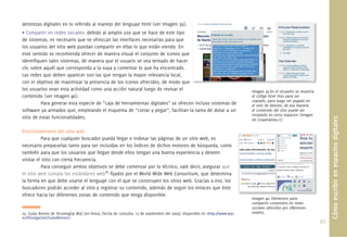 destrezas digitales en lo referido al manejo del lenguaje html (ver Imagen 39).
• Compartir en redes sociales: debido al amplio uso que se hace de este tipo
de sistemas, es necesario que se ofrezcan las interfaces necesarias para que
los usuarios del sitio web puedan compartir en ellas lo que están viendo. En
este sentido se recomienda ofrecer de manera visual el conjunto de iconos que
identiﬁquen tales sistemas, de manera que el usuario se vea tentado de hacer
clic sobre aquél que corresponda a la suya y comentar lo que ha encontrado.
Las redes que deben aparecer son las que tengan la mayor relevancia local,
con el objetivo de maximizar la presencia de los iconos ofrecidos, de modo que
los usuarios vean esta actividad como una acción natural luego de revisar el                                                     Imagen 39.En el recuadro se muestra
contenido (ver Imagen 40).                                                                                                       el código html listo para ser
                                                                                                                                 copiado, para luego ser pegado en
          Para generar esta especie de “caja de herramientas digitales” se ofrecen incluso sistemas de                           el sitio de destino; de esa manera
software ya armados que, empleando el esquema de “cortar y pegar”, facilitan la tarea de dotar a un                              el contenido del sitio puede ser
                                                                                                                                 instalado en otros espacios (Imagen
sitio de estas funcionalidades.




                                                                                                                                                                             Cómo escribir en espacios digitales
                                                                                                                                 de Cooperativa.cl).

Posicionamiento del sitio web
           Para que cualquier buscador pueda llegar e indexar las páginas de un sitio web, es
necesario prepararlas tanto para ser incluidas en los índices de dichos motores de búsqueda, como
también para que los usuarios que llegan desde ellos tengan una buena experiencia y deseen
visitar el sitio con cierta frecuencia.
           Para conseguir ambos objetivos se debe comenzar por lo técnico, vale decir, asegurar que
el sitio web cumpla los estándares web25 ﬁjados por el World Wide Web Consortium, que determina
la forma en que debe usarse el lenguaje con el que se construyen los sitios web. Gracias a eso, los
buscadores podrán acceder al sitio y registrar su contenido, además de seguir los enlaces que éste
ofrece hacia las diferentes zonas de contenido que tenga disponible.
                                                                                                                                 Imagen 40. Elementos para
                                                                                                                                 compartir contenidos en redes
                                                                                                                                         ti     t id         d
                                                                                                                                 sociales ofrecidos por diferentes
25. Guías Breves de Tecnologías W3C [en línea]. [fecha de consulta: 15 de septiembre del 2009]. Disponible en <http://www.w3c.   medios.
es/Divulgacion/GuiasBreves/>
                                                                                                                                                                       97.
 