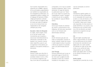 106.
fue el primer responsable de la
expansión de la WWW y algunos
de sus principales programadores
son también los responsables de
los navegadores de Netscape. Los
navegadores gráﬁcos trabajan con
el lenguaje de hipertexto (HTML),
código generalmente utilizado
para la creación de páginas web,
de modo que todas las páginas
se ven de la misma forma con
independencia del navegador
utilizado para verlas.
Buscador o Motor de Búsqueda
En inglés, search engine. Sitios
en la red que actúan como
herramientas que recopilan y
estructuran sistemáticamente la
información contenida en ella.
Ayudan a los usuarios a buscar
datos especíﬁcos, para lo cual
se organizan en buscadores por
palabras y buscadores temáticos o
directorios.
Ciberespacio
Término creado para describir el
mundo de los computadores y la
sociedad creada en torno a ellos.
Es el territorio imaginario que
hay al otro lado de la pantalla del
computador y en el que se pueden
visualizar programas, datos y otros
elementos. En argot de Internet
se podría decir que es el “área”
por la que viajan los usuarios de
computadores cuando “navegan”
a través de una red. La palabra
fue acuñada en 1994 por William
Gibson.
Cibernética
Ciencia que estudia los sistemas
de control y comunicación en las
máquinas, de forma que reaccionen
como un ser humano ante
determinados estímulos.
Click
Acción necesaria para dar una
orden al computador. Consiste en
pulsar cualquier mando del mouse
o ratón luego de ubicar el puntero
o ﬂecha que aparece en pantalla
sobre una determinada área de
ésta.
Click Through
Fórmula publicitaria por la que un
anunciante paga en función de
las veces que su página ha sido
enlazada a través de un banner
instalado en otra página, en la
cual ha contratado un servicio
publicitario.
Cookie
Literalmente signiﬁca galleta. Es
un archivo de texto almacenado
en el computador del usuario que
accede a un sitio de Internet, en el
que se guarda información sobre
la conexión o datos que le hayan
sido requeridos. De esta manera se
puede identiﬁcar a un usuario y sus
preferencias tras su última visita,
con el ﬁn de ofrecerle una mejor
experiencia la siguiente vez que
visite el sitio web.
CSS
Sigla del inglés Cascading Style
Sheet u Hoja de Estilos en Cascada.
Son las deﬁniciones de los estilos
de formato del contenido de una
página web, los cuales pueden
ser deﬁnido en cada una de ellas
o bien, en un archivo de texto
independiente, que es llamado
desde cada página web. Se utiliza
en las últimas versiones de los
browsers.
Diseño Líquido
Capacidad del contenido de un sitio
 