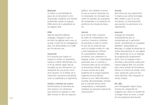 108.
Hipertexto
Se reﬁere a la posibilidad de
pasar de un documento a otro
relacionado, mediante una relación
establecida usando el lenguaje
HTML dentro de la plataforma de
las páginas web.
HTML
Sigla de HyperText Markup
Language. Lenguaje en que se
escriben las páginas web a que se
accede a través de los navegadores
web. Fue desarrollado en el CERN
por Tim Berners-Lee.
Interacción
Es el proceso que realiza un
usuario al utilizar un dispositivo,
sistema u objeto determinado con
el ﬁn de obtener algún tipo de
resultado ya sea información o la
realización de una acción. Entre
otros factores, en el diseño de la
interacción intervienen disciplinas
como la usabilidad y la ergonomía.
Interfaz o Interface de usuario
Genéricamente se denomina de
esta manera a los elementos
que muestra en pantalla un sitio
web. Incluye no sólo los aspectos
gráﬁcos, sino también la forma
en que el usuario interactúa con
el computador, los mensajes que
recibe en pantalla, las respuestas
del computador a la utilización de
periféricos de entrada de datos,
etc.
Internet
Es la red de redes. Conjunto
de redes de computadores que
conecta y comunica a millones
de personas en todo el mundo.
Es una red no comercial que
nació en Estados Unidos en 1969
y está integrada por millones
de computadores, llamados
servidores, que comparten un
lenguaje común. Los computadores
personales que se conectan y
consultan datos de los servidores
se denominan clientes. Según
la nueva versión de la Real
Academia de la Lengua Española
(vigésima tercera edición),
Internet es una “Red informática
mundial, descentralizada, formada
por la conexión directa entre
computadoras u ordenadores
mediante un protocolo especial de
comunicación.”
Intranet
Red interna de una organización
o empresa que utiliza tecnología
Web. Debido a que no es una
red abierta, no está disponible
para quienes no pertenecen a la
organización.
Javascript
Lenguaje de comandos
multiplataforma que es
interpretado por la aplicación
cliente, normalmente un navegador
(Browser). Desarrollado por
Netscape, el código de JavaScript se
inserta directamente en una página
HTML. JavaScript no es un lenguaje
de programación propiamente
dicho, sino un lenguaje script u
orientado a documento usado para
mejorar páginas Web con acciones
tales como revisión de formularios,
efectos en la barra de estado, entre
otras. JavaScript y Java son dos
cosas distintas, sólo comparten la
misma sintaxis.
JPG, JPEG
Joint Photographic Expert Group.
Formato de compresión de
imágenes que reduce el tamaño de
la imagen hasta 20 veces, a través
de una progresiva disminución
 