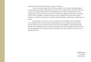 experiencias de interacción satisfactorias, eﬁcaces y eﬁcientes.
Ya sea que se lea en papel y tinta o bien en pantalla y bits, este libro está organizado de
una manera tal que podrá ser leído tanto de principio a ﬁn, en orden aleatorio o desde el ﬁnal hacia
el inicio. Esta estructura más similar al texto Rayuela de Julio Cortázar es justamente una de las
cualidades que hará que el lector pueda volver a consultar este trabajo las veces que sea necesario,
ya que “Tienes 5 Segundos” funciona tanto para la lectura estudiosa como para ofrecer pautas y
soluciones a quienes se encuentran en la tarea de diseñar interfaces, interacciones o experiencias de
usuario.
Parafraseando a Kevin Kelly, uno de los padres de la revista Wired, “Tienes 5 Segundos”
es un trabajo que sale de imprenta poco tiempo después de que se cumplen los primeros 5,000
días de vida de Internet. No tenemos duda que mientras más diseñadores y desarrolladores web
atiendan las metodologías y pistas descritas en este libro, mejor será el provecho que puedan hacer
de la tecnología web y móvil quienes crearán los próximos 5,000 días de Internet. Ahora Ud. tiene 5
segundos para ello.
Cristóbal Cobo,
Investigador
FLACSO-México
 