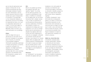 113.
que se trata de aplicaciones que
apoyan la interacción con los
usuarios permitiendo que ellos
intervengan mediante el aporte
de nueva información y de esa
manera, generen efectos de redes
sociales que vayan enriqueciendo
el contenido. El concepto Web
2.0 fue introducido mediante un
documento escrito por Tim O’Reilly
en septiembre de 2005, en el cual
se comparaban aplicaciones de
la Web 1.0 con las de la Web 2.0,
como Britannica Online con la
Wikipedia, Ofoto con Flickr y los
sitios personales con los weblogs.
Widget
Trozo de código html que es
ofrecido por un sitio web con el
ﬁn de ser instalado en una página
web. Al hacerlo, el contenido
o funcionalidad (imágenes,
información actualizada, publicidad
o enlaces) del primero, se muestra
y puede ser utilizado en el
segundo. Los widget aparecieron
inicialmente en el sistema
operativo Mac OS X; otros sistemas
operativos como Windows Vista
los incorporaron, aunque con el
nombre de gadgets.
Wiki
Wiki es una palabra que deriva
del hawaiano wiki wiki, que
signiﬁca “rápido”. Es un tipo
de sitio web que permite a los
usuarios la posibilidad de crear,
editar, o modiﬁcar el contenido
de una página web, de una forma
interactiva, fácil y rápida. Gracias
a eso, el wiki se transforma en
una herramienta efectiva para la
escritura colaborativa. El término
wiki también se reﬁere a la
colaboración de código para crear
programas, en el cual un servidor
permite que los documentos allí
alojados (las páginas wiki) sean
escritos de forma colaborativa a
través de un navegador, utilizando
una notación sencilla para dar
formato, crear enlaces, etc. Cuando
alguien edita una página wiki, sus
cambios aparecen inmediatamente
en la web, sin pasar por ningún
tipo de revisión previa. El sitio
web más conocido que usa esta
tecnología es la enciclopedia en
línea “Wikipedia”.
Wireframe
Los “wireframes” son borradores
de diseño de páginas web que
establecen, con cierto grado de
precisión, los elementos que
incluirá dicha página, mostrando
su ubicación y tamaño, aunque sin
llegar a la etapa ﬁnal de diseño
que incluye colores, tipografía y
logotipo.
La palabra “wireframes” viene
del mundo de la computación
gráﬁca y se reﬁere a la forma de
representar elementos en tres
dimensiones sólo mostrando su
estructura pero sin llegar a la capa
que lo cubre, como una forma de
ahorrar tiempo de proceso. Gracias
a esa técnica era posible mirar
ﬁguras complejas sin esperar a
que aparecieran completas con
colores y texturas.
WWW, W3 o World Wide Web
Literalmente, telaraña (web)
mundial (world wide). También
se denomina de esta manera
al consorcio compuesto por un
conjunto de actores de la industria
de las tecnología de información
(compañías, universidades, centros
de investigación, personajes
destacados) cuyo objetivo es
normar y establecer parámetros
para el desarrollo del Web.
Diccionario
 