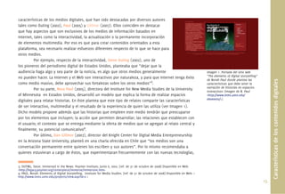 15.
Característicasdeloscontenidosdigitales
características de los medios digitales, que han sido destacadas por diversos autores
tales como Outing (2002), Paul (2005) y Gillmor (2007). Ellos coinciden en destacar
que hay aspectos que son exclusivos de los medios de información basados en
Internet, tales como la interactividad, la actualización o la permanente incorporación
de elementos multimedia. Por eso es que para crear contenidos orientados a esta
plataforma, sea necesario realizar esfuerzos diferentes respecto de lo que se hace para
otros medios.
Por ejemplo, respecto de la interactividad, Steve Outing (2002), uno de
los pioneros del periodismo digital de Estados Unidos, planteaba que “dejar que la
audiencia haga algo y sea parte de la noticia, es algo que otros medios generalmente
no pueden hacer. La Internet y el Web son interactivos por naturaleza, y para que Internet tenga éxito
como medio masivo, debe aprovechar sus fortalezas sobre los otros medios”3
.
Por su parte, Nora Paul (2005), directora del Institute for New Media Studies de la University
of Minnesota en Estados Unidos, desarrolló un modelo que explica la forma de realizar espacios
digitales para relatar historias. En éste plantea que este tipo de relatos comparte las características
de ser interactivo, multimedial y el resultado de la experiencia de quien las utiliza (ver Imagen 1).
Dicho modelo propone además que las historias que empleen este medio tendrán que preocuparse
por los elementos que incluyen; la acción que permiten desarrollar; las relaciones que establecen con
el usuario; el contexto que se entrega mediante la oferta de medios que se agregan al relato central y
ﬁnalmente, su potencial comunicativo4
.
Por último, Dan Gillmor (2007), director del Knight Center for Digital Media Entrepreneurship
en la Arizona State University, planteó en una charla ofrecida en Chile que “los medios son una
conversación permanente entre quienes los escriben y sus autores”. Por lo mismo recomendaba a
quienes estuvieran a cargo de éstos, que experimentaran frecuentemente con las nuevas tecnologías,
Imagen 1. Portada del sitio web
“The elements of digital storytelling”
de Norah Paul donde plantea las
características que debe tener la
narración de historias en espacios
interactivos (Imagen de N. Paul
<http://www.inms.umn.edu/
elements/>).
3. OUTING, Steve. Immersed in the News. Poynter Institute, Junio 6, 2002. [ref. de 31 de octubre de 2008] Disponible en Web:
<http://legacy.poynter.org/centerpiece/immerse/immersive.htm>
4. PAUL, Norah. Elements of Digital Storytelling. Institute for Media Studies. [ref. de 31 de octubre de 2008] Disponible en Web: <
http://www.inms.umn.edu/projects/view.asp?id=2 >
 