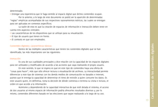 17.
determinado;
• Entregar una experiencia que le haga sentido al espacio digital que dichos contenidos ocupan.
Por lo anterior, a lo largo de este documento se podrá ver la aparición de determinadas
“reglas” empíricas acompañadas de sus respectivos razonamientos teóricos, las cuales se entregan
para ser aplicadas en contextos especíﬁcos.
La razón de esto es que la creación de espacios de información e interacción deben tener en
cuenta tres aspectos centrales:
• Las características de los dispositivos que se utilizan para su visualización.
• El tipo de usuario que tienen en frente.
• El contexto en que son empleados.
Contenidos digitales: características básicas
Dentro de las múltiples características que tienen los contenidos digitales que se han
identiﬁcado, las más importantes son las siguientes:
Interacción
Es una de sus cualidades principales y dice relación con la capacidad de los espacios digitales
para ser utilizados y modiﬁcados de acuerdo a las acciones que vaya realizando el propio usuario.
En este sentido, lo que se espera es que en este tipo de contenidos haya una oferta de
“cosas para hacer”, más que sólo ofrecer lectura o visualización de archivos. La interactividad permite
diferenciar a este tipo de sistemas con los demás medios de comunicación no basados e Internet,
puesto que le entrega la capacidad de determinar el ritmo de revisión a quien consume los datos. Es
este usuario quien, en deﬁnitiva, toma la decisión de dónde comienza o termina su visita e incluso, el
orden en que accede a la información.
Asimismo y dependiendo de la capacidad interactiva de que esté dotada el sistema, el acceso
de dos usuarios al mismo espacio de información podría ofrecerles resultados diversos y, por lo
mismo, contenidos diferentes basado en las elecciones que vayan realizando a lo largo de su uso.
Característicasdeloscontenidosdigitales
 