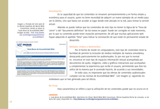 18.
Actualización
Es la capacidad de que los contenidos se renueven permanentemente y en forma simple y
económica para el usuario, quien no tiene necesidad de adquirir un nuevo ejemplar de un medio para
ver lo último, sino que basta con acceder al lugar donde esté ubicado en la red, para revisar la versión
actual.
Además se puede indicar que los contenidos de este tipo no tienen la lógica de la “hora de
cierre” o del “documento deﬁnitivo” de los textos en papel. Puede ser corregido en todo momento,
por lo que su contenido puede tener mutación permanente. De allí que muchas aplicaciones web
hayan adquirido el apellido “beta” para indicar la connotación de que están en permanente estado de
desarrollo.
Múltiples medios o Multimedios
Por el hecho de residir en computadores, este tipo de contenidos tiene la
facilidad de permitir la inclusión de medios múltiples de manera simultánea,
destacando particularmente los audiovisuales. Es por eso que lo normal
es encontrar en este tipo de espacios información textual acompañada por
documentos de audio, imágenes, video y gráﬁcos interactivos que acompañan
y complementan la experiencia que recibe el usuario, permitiendo que éste los
utilice de la manera que le acomode hacerlo, de acuerdo a sus necesidades.
En todo caso, es importante que las ofertas de contenidos audiovisuales
cumplan con las normas de Accesibilidad Web7
(ver Imagen 3), siguiendo los
estándares que se han generado para tal efecto.
No lineal
Esta característica se reﬁere a que la utilización de los contenidos puede que no ocurra en el
7. Guía Breve de Accesibilidad Web. Hipertexto [en línea]. World Wide Web Consortium, Oﬁcina Española [fecha de consulta: 22 de
junio del 2009]. Disponible en < http://www.w3c.es/divulgacion/guiasbreves/Accesibilidad >
Imagen 3. Portada del sitio web de
la Oﬁcina Española del World Wide
Consortium, donde se ofrece la
“Guía Breve de Accesibilidad Web”
(Imagen de W3C. <link: http://www.
w3c.es/divulgacion/guiasbreves/
Accesibilidad>).
de
Mú
fac
de
es
do
y c
uti
cu
á
 