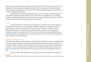 19.
orden que ha sido planiﬁcado por el creador de los mismos. Es decir, si bien hay un comienzo – ﬁnal
planiﬁcado, éste no necesariamente puede ser seguido por el usuario, quien utilizando las mismas
características de la plataforma en la que se ofrece el contenido, puede conseguir una visualización en
un orden completamente diferente.
Adicionalmente, puesto que el contenido está en una red, es posible que esté enlazado con
otros espacios digitales y con ello, cualquier enlace puede traer a un visitante hacia al contenido y
acceder a cualquier parte del mismo. Por lo anterior, es un requisito indispensable que los contenidos
digitales cuenten con una sólida arquitectura de la información8
.
Personal
Esta característica es consecuencia de las anteriores y se reﬁere a que el usuario utiliza los
elementos que se incluyen en el espacio digital y además, le agrega valor a través de contenidos
generados por él mismo. En este sentido, es el usuario quien, mediante su interacción con las
aplicaciones provistas en los sitios web (por ejemplo, las redes sociales), tiene la capacidad de
transformar y mejorar el contenido que se le ofrece. De esa manera, el contenido modiﬁcado que ya
es diferente del inicial que había al iniciar su visita, adquiere el valor de ser “personal” o propio para
cada uno de los usuarios participantes.
Múltiples dispositivos de acceso
Otra característica de este medio está dada por el hecho de que la forma de consumo no está limitada
a un tipo de soporte único, sino que éste es variable y determina la forma en que es presentado y
por tanto, utilizado. A diferencia de otros medios de comunicación en que el soporte es prácticamente
invariable, en este caso cada dispositivo utilizado ofrece una experiencia diferente y por tanto, esto
genera un cambio respecto del contenido que es capaz de mostrar y lo que es posible de hacer con
éste.
Entre los soportes más utilizados y que generan los cambios más relevantes se encuentran
8. Disciplina que se dedica a la organización de los contenidos para ofrecer una buena experiencia a los usuarios que los emplean.
Característicasdeloscontenidosdigitales
 